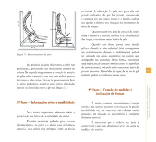 115115
CapítuloVIII-Alinhamentoeestabilidadepostural:
colaborandocomasquestõesdoaprendizado
Figura 71 – Posicionamento da pelve.
Na primeira imagem observamos a pelve mal
posicionada, provocando um enrolamento anterior da
coluna. Na segunda imagem temos a correção da posição
da pelve sobre o assento e, com isso, uma melhor postura
do tronco e das pernas. Depois de posicionarmos bem
o aluno poderemos mantê-lo com cintos, almofadas
laterais ou almofadas entre as pernas. (Figura 71)
3… Passo – Informações sobre a sensibilidade3… Passo – Informações sobre a sensibilidade
Será muito importante sabermos sobre a
preservação ou déficit de sensibilidade do aluno.
Pressões excessivas poderão gerar escaras
(feridas/úlceras na pele) e o aluno com deficiência
sensorial não saberá nos informar sobre as forças
excessivas. A coloração da pele será para nós um
grande indicador de que há pressão concentrada
e excessiva em um único ponto e a família poderá
nos ajudar a observar essa situação nos momentos de
troca de roupas.
Quanto maior for a área de contato do corpo
sobre o assento e o encosto, melhor será a distribuição
das forças, evitando-se assim lesões de pele.
Quando um aluno possui uma atitude
pélvica alterada e não redutível (não conseguimos
seu realinhamento durante a mobilização), poderá
ser indicado um apoio assimétrico no assento que
acompanhe sua anatomia. Dessa forma, encontrará
uma maior área de contato entre seu corpo e a superfície
de apoio (assento), evitando então um ponto único de
pressão excessiva. Almofadas de água, de ar ou de gel
também podem ser indicadas nesses casos.
4… Passo – Tomada de medidas e4… Passo – Tomada de medidas e
indicações de formasindicações de formas
É muito comum encontrarmos crianças
sentadas em cadeiras enormes e em situação de grande
instabilidade ou, ao contrário, em cadeiras muito
pequenas em situação de desconforto e completo
desajuste postural.
É necessário que a cadeira seja justa e
confortável e para isso deveremos levar em conta as
medidas do usuário.
 