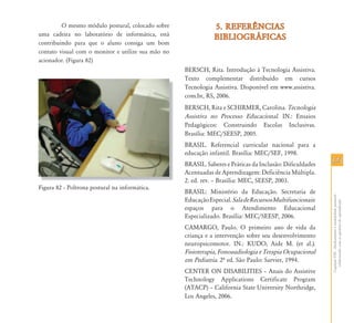 123123
CapítuloVIII-Alinhamentoeestabilidadepostural:
colaborandocomasquestõesdoaprendizado
O mesmo módulo postural, colocado sobre
uma cadeira no laboratório de informática, está
contribuindo para que o aluno consiga um bom
contato visual com o monitor e utilize sua mão no
acionador. (Figura 82)
Figura 82 – Poltrona postural na informática.
5. REFER¯NCIAS5. REFER¯NCIAS
BIBLIOGR˘FICASBIBLIOGR˘FICAS
BERSCH, Rita. Introdução à Tecnologia Assistiva.
Texto complementar distribuído em cursos
Tecnologia Assistiva. Disponível em www.assistiva.
com.br, RS, 2006.
BERSCH, Rita e SCHIRMER, Carolina. Tecnologia
Assistiva no Processo Educacional. IN.: Ensaios
Pedagógicos: Construindo Escolas Inclusivas.
Brasília: MEC/SEESP, 2005.
BRASIL. Referencial curricular nacional para a
educação infantil. Brasília: MEC/SEF, 1998.
BRASIL. Saberes e Práticas da Inclusão: Dificuldades
Acentuadas de Aprendizagem: Deficiência Múltipla.
2. ed. rev. – Brasília: MEC, SEESP, 2003.
BRASIL: Ministério da Educação. Secretaria de
EducaçãoEspecial.SaladeRecursosMultifuncionais:
espaços para o Atendimento Educacional
Especializado. Brasília: MEC/SEESP, 2006.
CAMARGO, Paulo. O primeiro ano de vida da
criança e a intervenção sobre seu desenvolvimento
neuropsicomotor. IN.: KUDO, Aide M. (et al.).
Fisioterapia, Fonoaudiologia e Terapia Ocupacional
em Pediatria. 2º ed. São Paulo: Sarvier, 1994.
CENTER ON DISABILITIES – Anais do Assistive
Technology Applications Certificate Program
(ATACP) – California State University Northridge,
Los Angeles, 2006.
 