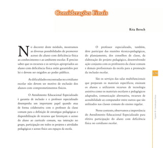 129129
CapítuloIX-ConsideraçõesGerais
N
o decorrer deste módulo, mostramos
as diversas possibilidades de promover
acesso do aluno com deficiência física
ao conhecimento e ao ambiente escolar. É preciso
saber que os recursos e os serviços apropriados ao
aluno com deficiência física estão garantidos por
lei e devem ser exigidos ao poder público.
Asdificuldadesencontradasnocotidiano
escolar não devem ser motivo de exclusão dos
alunos com comprometimentos físicos.
O Atendimento Educacional Especializado
é garantia de inclusão e o professor especializado
desempenha um importante papel quando atua
de forma colaborativa com o professor da classe
comum para a definição de estratégias pedagógicas e
disponibilização de recursos que favoreçam o acesso
do aluno ao currículo comum, sua interação no
grupo, participação em todos os projetos e atividades
pedagógicas e acesso físico aos espaços da escola.
O professor especializado, também,
deve participar das reuniões técnico-pedagógicas,
do planejamento, dos conselhos de classe, da
elaboração do projeto pedagógico, desenvolvendo
ação conjunta com os professores da classe comum
e demais profissionais da escola para a promoção
da inclusão escolar.
São os serviços das salas multifuncionais
que preparam os materiais específicos; ensinam
os alunos a utilizarem recursos de tecnologia
assistiva como os materiais escolares e pedagógicos
adaptados, comunicação alternativa, recursos de
acessibilidade ao computador entre outros que são
utilizados nas classes comuns do ensino regular.
Nesse contexto, observamos a importância
do Atendimento Educacional Especializado para
efetiva participação do aluno com deficiência
física no cotidiano escolar.
Considerações FinaisConsiderações Finais
Rita Bersch
 