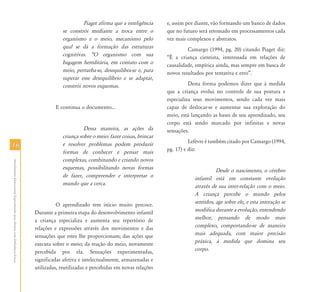 1616
AtendimentoEducacionalEspecializadoparaAlunoscomDeficiênciaFísica
Piaget afirma que a inteligência
se constrói mediante a troca entre o
organismo e o meio, mecanismo pelo
qual se dá a formação das estruturas
cognitivas. „O organismo com sua
bagagem hereditária, em contato com o
meio, perturba-se, desequilibra-se e, para
superar esse desequilíbrio e se adaptar,
constrói novos esquemas.
E continua o documento...
Dessa maneira, as ações da
criança sobre o meio: fazer coisas, brincar
e resolver problemas podem produzir
formas de conhecer e pensar mais
complexas, combinando e criando novos
esquemas, possibilitando novas formas
de fazer, compreender e interpretar o
mundo que a cerca.
O aprendizado tem início muito precoce.
Durante a primeira etapa do desenvolvimento infantil
a criança especializa e aumenta seu repertório de
relações e expressões através dos movimentos e das
sensações que estes lhe proporcionam; das ações que
executa sobre o meio; da reação do meio, novamente
percebida por ela. Sensações experimentadas,
significadas afetiva e intelectualmente, armazenadas e
utilizadas, reutilizadas e percebidas em novas relações
e, assim por diante, vão formando um banco de dados
que no futuro será retomado em processamentos cada
vez mais complexos e abstratos.
Camargo (1994, pg. 20) citando Piaget diz:
“É a criança cientista, interessada em relações de
causalidade, empírica ainda, mas sempre em busca de
novos resultados por tentativa e erro”.
Desta forma podemos dizer que à medida
que a criança evolui no controle de sua postura e
especializa seus movimentos, sendo cada vez mais
capaz de deslocar-se e aumentar sua exploração do
meio, está lançando as bases de seu aprendizado, seu
corpo está sendo marcado por infinitas e novas
sensações.
Lefèvre é também citado por Camargo (1994,
pg. 17) e diz:
Desde o nascimento, o cérebro
infantil está em constante evolução
através de sua inter-relação com o meio.
A criança percebe o mundo pelos
sentidos, age sobre ele, e esta interação se
modifica durante a evolução, entendendo
melhor, pensando de modo mais
complexo, comportando-se de maneira
mais adequada, com maior precisão
práxica, à medida que domina seu
corpo.
 