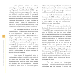2020
AtendimentoEducacionalEspecializadoparaAlunoscomDeficiênciaFísica
Uma primeira análise dos estudos
terminológicos compreende a classificação adotada
pela Organização Mundial da Saúde (OMS), a qual
evoluiu de acordo com a concepção sobre as pessoas
com deficiência e conforme a saúde foi interagindo
com as outras áreas do conhecimento. A classificação
denominadaInternationalClassificationofImpairment,
Disabilities and Handicaps (ICIDH), traduzida em
Português como Classificação Internacional de
Deficiências, Incapacidades e Desvantagens (CIDID),
traz termos avançados em relação a épocas anteriores.
Essa classificação foi lançada em 1976, em
Assembléia Geral da Organização Mundial da Saúde
em caráter experimental, e publicada em 1980, tal é a
fragilidade das categorizações. A ICIDH é baseada na
trilogia impairment (deficiência), disability
(incapacidade)ehandicap(desvantagem).Adeficiência
é entendida como uma manifestação corporal ou
como a perda de uma estrutura ou função do corpo;
a incapacidade refere-se ao plano funcional,
desempenho do indivíduo e a desvantagem diz
respeito à condição social de prejuízo, resultante da
deficiência e/ou incapacidade.
Uma situação de incapacidade pode ser
transformada e podemos exemplificar com o caso de
um aluno com deficiência visual – baixa visão,
freqüentando a sala de aula do ensino regular. Ele tem
uma deficiência, mas se a escola produz a ampliação
das letras dos textos usados na sala de aula, produz
cadernos com pautas espaçadas, tem lupas manuais ou
eletrônicas, com certeza ele não terá uma incapacidade
de lidar com a escolarização, porque o ambiente
possibilitou condições de acessibilidade.
O estudo da terminologia com base nos
documentos da OMS confirma a idéia de que os
serviços de educação especial são de fundamental apoio
ao ensino regular para que não transformemos a
deficiência em uma incapacidade.
A OMS não cessa aí sua discussão sobre
classificação das pessoas com deficiência e, no fim de
1997, a ICIDH passa por uma intensa revisão. Surge,
então, a ICIDH2, com base em outra trilogia:
deficiência,atividadeeparticipação.Anovaabordagem
não nega a deficiência, demonstrando que é necessário
assumi-la para superá-la. O conceito de deficiência,
portanto, permanece; o de atividade refere-se à
execução propriamente dita de uma atividade do
indivíduo e não a sua aptidão em realizá-la; o de
participação compreende a interação entre o indivíduo
e o ambiente. Para Dischinger (2004, p. 20) a principal
diferença entre as duas ICDHI é que a segunda não se
prende às qualidades da deficiência, mas tende a
abordar os recursos necessários aos indivíduos para a
criação de ambientes menos restritivos que favoreça a
participação de todos.
Para não cairmos em interpretações
equivocadas e preconceituosas, é necessário atrelar as
terminologias aos seus conceitos. De acordo com
 