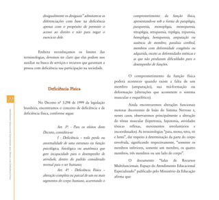 2222
AtendimentoEducacionalEspecializadoparaAlunoscomDeficiênciaFísica
desigualmente os desiguais‰ admitam-se as
diferenciações com base na deficiência
apenas com o propósito de permitir o
acesso ao direito e não para negar o
exercício dele.
Embora reconheçamos os limites das
terminologias, devemos ter claro que elas podem nos
auxiliar na busca de serviços e recursos que garantam a
pessoa com deficiência sua participação na sociedade.
Deficiência FísicaDeficiência Física
No Decreto nª 3.298 de 1999 da legislação
brasileira, encontramos o conceito de deficiência e de
deficiência física, conforme segue:
Art. 3…: - Para os efeitos deste
Decreto, considera-se:
I - Deficiência – toda perda ou
anormalidade de uma estrutura ou função
psicológica, fisiológica ou anatômica que
gere incapacidade para o desempenho de
atividade, dentro do padrão considerado
normal para o ser humano;
Art. 4…: - Deficiência Física –
alteração completa ou parcial de um ou mais
segmentos do corpo humano, acarretando o
comprometimento da função física,
apresentando-se sob a forma de paraplegia,
paraparesia, monoplegia, monoparesia,
tetraplegia, tetraparesia, triplegia, triparesia,
hemiplegia, hemiparesia, amputação ou
ausência de membro, paralisia cerebral,
membros com deformidade congênita ou
adquirida, exceto as deformidades estéticas e
as que não produzam dificuldades para o
desempenho de funções.
O comprometimento da função física
poderá acontecer quando existe a falta de um
membro (amputação), sua má-formação ou
deformação (alterações que acometem o sistema
muscular e esquelético).
Ainda encontraremos alterações funcionais
motoras decorrentes de lesão do Sistema Nervoso e,
nesses casos, observaremos principalmente a alteração
do tônus muscular (hipertonia, hipotonia, atividades
tônicas reflexas, movimentos involuntários e
incoordenados). As terminologias “para, mono, tetra, tri
e hemi”, diz respeito à determinação da parte do corpo
envolvida, significando respectivamente, “somente os
membros inferiores, somente um membro, os quatro
membros, três membros ou um lado do corpo”.
O documento “Salas de Recursos
Multifuncionais. Espaço do Atendimento Educacional
Especializado” publicado pelo Ministério da Educação
afirma que:
 