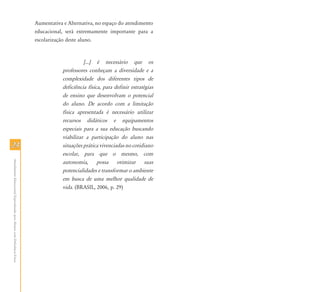 2424
AtendimentoEducacionalEspecializadoparaAlunoscomDeficiênciaFísica
Aumentativa e Alternativa, no espaço do atendimento
educacional, será extremamente importante para a
escolarização deste aluno.
[...] é necessário que os
professores conheçam a diversidade e a
complexidade dos diferentes tipos de
deficiência física, para definir estratégias
de ensino que desenvolvam o potencial
do aluno. De acordo com a limitação
física apresentada é necessário utilizar
recursos didáticos e equipamentos
especiais para a sua educação buscando
viabilizar a participação do aluno nas
situações prática vivenciadas no cotidiano
escolar, para que o mesmo, com
autonomia, possa otimizar suas
potencialidades e transformar o ambiente
em busca de uma melhor qualidade de
vida. (BRASIL, 2006, p. 29)
 