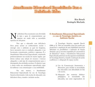 CapítuloII-AtendimentoEducacionalEspecializadoparaaDeficiênciaFísica
2727
Atendimento Educacional Especializado Para aAtendimento Educacional Especializado Para a
Deficiência FísicaDeficiência Física
N
a deficiência física encontramos uma diversidade
de tipos e graus de comprometimento que
requerem um estudo sobre as necessidades
específicas de cada pessoa.
Para que o educando com deficiência
física possa acessar ao conhecimento escolar e
interagir com o ambiente ao qual ele freqüenta,
faz-se necessário criar as condições adequadas à sua
locomoção, comunicação, conforto e segurança. É o
Atendimento Educacional Especializado, ministrado
preferencialmente nas escolas do ensino regular, que
deverá realizar uma seleção de recursos e técnicas
adequados a cada tipo de comprometimento para o
desempenho das atividades escolares. O objetivo é que
o aluno tenha um atendimento especializado capaz
de melhorar a sua comunicação e a sua mobilidade.
Por esse motivo, o Atendimento
Educacional Especializado faz uso da Tecnologia
Assistiva direcionada à vida escolar do educando com
deficiência física, visando a inclusão escolar.
O Atendimento Educacional EspecializadoO Atendimento Educacional Especializado
e o uso da Tecnologia Assistiva noe o uso da Tecnologia Assistiva no
Ambiente EscolarAmbiente Escolar
A Tecnologia Assistiva, segundo Bersch
(2006, p. 2), „deve ser entendida como um auxílio que
promoverá a ampliação de uma habilidade funcional
deficitária ou possibilitará a realização da função
desejada e que se encontra impedida por circunstância
de deficiência‰. Assim, o Atendimento Educacional
Especializadopodefazerusodasseguintesmodalidades
da Tecnologia Assistiva, visando à realização de tarefas
acadêmicas e a adequação do espaço escolar.
a) Uso da Comunicação Aumentativa e
Alternativa, para atender as necessidades
dos educandos com dificuldades de fala
e de escrita.
b) Adequação dos materiais didático-
pedagógicos às necessidades dos
educandos, tais como engrossadores de
Rita Bersch
Rosângela Machado
 