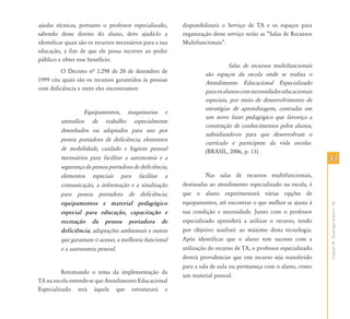 CapítuloIII-TecnologiaAssistiva–TA
3333
ajudas técnicas, portanto o professor especializado,
sabendo desse direito do aluno, deve ajudá-lo a
identificar quais são os recursos necessários para a sua
educação, a fim de que ele possa recorrer ao poder
público e obter esse benefício.
O Decreto nª 3.298 de 20 de dezembro de
1999 cita quais são os recursos garantidos às pessoas
com deficiência e entre eles encontramos:
Equipamentos, maquinarias e
utensílios de trabalho especialmente
desenhados ou adaptados para uso por
pessoa portadora de deficiência; elementos
de mobilidade, cuidado e higiene pessoal
necessários para facilitar a autonomia e a
segurança da pessoa portadora de deficiência;
elementos especiais para facilitar a
comunicação, a informação e a sinalização
para pessoa portadora de deficiência;
equipamentos e material pedagógico
especial para educação, capacitação e
recreação da pessoa portadora de
deficiência; adaptações ambientais e outras
que garantam o acesso, a melhoria funcional
e a autonomia pessoal.
Retomando o tema da implementação da
TA na escola entende-se que Atendimento Educacional
Especializado será àquele que estruturará e
disponibilizará o Serviço de TA e os espaços para
organização desse serviço serão as “Salas de Recursos
Multifuncionais”.
Salas de recursos multifuncionais
são espaços da escola onde se realiza o
Atendimento Educacional Especializado
paraosalunoscomnecessidadeseducacionais
especiais, por meio de desenvolvimento de
estratégias de aprendizagem, centradas em
um novo fazer pedagógico que favoreça a
construção de conhecimentos pelos alunos,
subsidiando-os para que desenvolvam o
currículo e participem da vida escolar.
(BRASIL, 2006, p. 13)
Nas salas de recursos multifuncionais,
destinadas ao atendimento especializado na escola, é
que o aluno experimentará várias opções de
equipamentos, até encontrar o que melhor se ajusta à
sua condição e necessidade. Junto com o professor
especializado aprenderá a utilizar o recurso, tendo
por objetivo usufruir ao máximo desta tecnologia.
Após identificar que o aluno tem sucesso com a
utilização do recurso de TA, o professor especializado
deverá providenciar que este recurso seja transferido
para a sala de aula ou permaneça com o aluno, como
um material pessoal.
 
