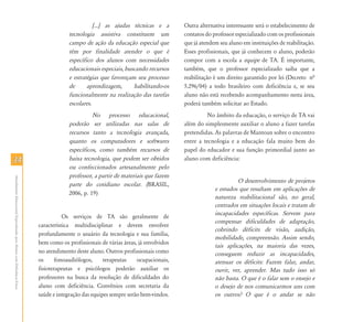 3434
AtendimentoEducacionalEspecializadoparaAlunoscomDeficiênciaFísica
[...] as ajudas técnicas e a
tecnologia assistiva constituem um
campo de ação da educação especial que
têm por finalidade atender o que é
específico dos alunos com necessidades
educacionais especiais, buscando recursos
e estratégias que favoreçam seu processo
de aprendizagem, habilitando-os
funcionalmente na realização das tarefas
escolares.
No processo educacional,
poderão ser utilizadas nas salas de
recursos tanto a tecnologia avançada,
quanto os computadores e softwares
específicos, como também recursos de
baixa tecnologia, que podem ser obtidos
ou confeccionados artesanalmente pelo
professor, a partir de materiais que fazem
parte do cotidiano escolar. (BRASIL,
2006, p. 19)
Os serviços de TA são geralmente de
característica multidisciplinar e devem envolver
profundamente o usuário da tecnologia e sua família,
bem como os profissionais de várias áreas, já envolvidos
no atendimento deste aluno. Outros profissionais como
os fonoaudiólogos, terapeutas ocupacionais,
fisioterapeutas e psicólogos poderão auxiliar os
professores na busca da resolução de dificuldades do
aluno com deficiência. Convênios com secretaria da
saúde e integração das equipes sempre serão bem-vindos.
Outra alternativa interessante será o estabelecimento de
contatos do professor especializado com os profissionais
que já atendem seu aluno em instituições de reabilitação.
Esses profissionais, que já conhecem o aluno, poderão
compor com a escola a equipe de TA. É importante,
também, que o professor especializado saiba que a
reabilitação é um direito garantido por lei (Decreto nª
5.296/04) a todo brasileiro com deficiência e, se seu
aluno não está recebendo acompanhamento nesta área,
poderá também solicitar ao Estado.
No âmbito da educação, o serviço de TA vai
além do simplesmente auxiliar o aluno a fazer tarefas
pretendidas. As palavras de Mantoan sobre o encontro
entre a tecnologia e a educação fala muito bem do
papel do educador e sua função primordial junto ao
aluno com deficiência:
O desenvolvimento de projetos
e estudos que resultam em aplicações de
natureza reabilitacional são, no geral,
centrados em situações locais e tratam de
incapacidades específicas. Servem para
compensar dificuldades de adaptação,
cobrindo déficits de visão, audição,
mobilidade, compreensão. Assim sendo,
tais aplicações, na maioria das vezes,
conseguem reduzir as incapacidades,
atenuar os déficits: Fazem falar, andar,
ouvir, ver, aprender. Mas tudo isso só
não basta. O que é o falar sem o ensejo e
o desejo de nos comunicarmos uns com
os outros? O que é o andar se não
 