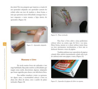 4646
AtendimentoEducacionalEspecializadoparaAlunoscomDeficiênciaFísica
das mãos? Foi essa pergunta que inspirou a criação de
um apontador adaptado: um apontador comum foi
colado sobre um taco de madeira e, dessa forma, a
mão que apresenta maior dificuldade consegue fixar o
taco enquanto a outra maneja o lápis dentro do
apontador. (Figura 13)
Figura 13 – Apontador adaptado.
Manusear o LivroManusear o Livro
Na escola muitos livros são utilizados e isso
exige habilidades. Buscando resolver as dificuldades que
surgem nessa tarefa, descrevemos algumas adaptações
que foram sugeridas para alunos com deficiência física.
Para melhor visualizar o texto e as gravuras,
em alguns casos, é recomendável colocar o livro na
altura dos olhos do aluno, com o auxílio do plano
inclinado. (Figura 14)
Figura 14 – Plano inclinado
Para fixar o livro sobre a mesa poderemos
colocar velcro na contra capa do livro e na mesa.
Desta forma, mesmo se o aluno utilizar muita força
ou tiver movimentos involuntários, o livro não se
deslocará durante a troca da página.
Também podemos usar separadores de páginas
colando feltro adesivo (normalmente colado sob os pés
de cadeiras) entre uma página e outra. (Figura 15)
Figura 15 – Separador de páginas de feltro ou espuma.
Fi 14 Pl i li d
 