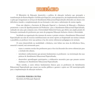 O Ministério da Educação desenvolve a política de educação inclusiva que pressupõe a
transformação do Ensino Regular e da Educação Especial e, nesta perspectiva, são implementadas diretrizes
e ações que reorganizam os serviços de Atendimento Educacional Especializado oferecidos aos alunos com
deficiência visando a complementação da sua formação e não mais a substituição do ensino regular.
Com este objetivo a Secretaria de Educação Especial e a Secretaria de Educação a Distância
promovem o curso de Aperfeiçoamento de Professores para o Atendimento Educacional Especializado,
realizado em uma ação conjunta com a Universidade Federal do Ceará, que efetiva um amplo projeto de
formação continuada de professores por meio do programa Educação Inclusiva: direito à diversidade.
Incidindo na organização dos sistemas de ensino o projeto orienta o Atendimento Educacional
Especializado nas salas de recursos multifuncionais em turno oposto ao freqüentado nas turmas comuns
e possibilita ao professor rever suas práticas à luz dos novos referenciais pedagógicos da inclusão.
O curso desenvolvido na modalidade a distância, com ênfase nas áreas da deficiência física,
sensorial e mental, está estruturado para:
- trazer o contexto escolar dos professores para o foco da discussão dos novos referenciais para
a inclusão dos alunos;
- introduzir conhecimentos que possam fundamentar os professores na reorientação das suas
práticas de Atendimento Educacional Especializado;
- desenvolver aprendizagem participativa e colaborativa necessária para que possam ocorrer
mudanças no Atendimento Educacional Especializado.
Nesse sentido, o curso oferece fundamentos básicos para os professores do Atendimento
Educacional Especializado que atuam nas escolas públicas e garante o apoio aos 144 municípios-pólo
para a implementação da educação inclusiva.
CLAUDIA PEREIRA DUTRA
Secretária de Educação Especial
ão desenvolve a política de educação inclusiva que pressupõe a
da Educação Especial e, nesta perspectiva, são implementadas diretrizes
d d d l l d f d l
PREF˘CIOPREF˘CIO
 