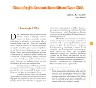 5757
CapítuloV-ComunicaçãoAumentativaeAlternativa–CAA
1. Introdução à CAA1. Introdução à CAA
D
esde o momento em que o ser humano diz suas
primeiras palavras, a linguagem facilita o
encontro de desejos, necessidades, interação
social, acesso às informações e conhecimento sobre o
complexo mundo em que vive. Existem várias razões pelas
quais as habilidades lingüísticas de um sujeito podem estar
inadequadas: um acidente, uma doença ou um problema
em seu desenvolvimento. Qualquer que seja a causa, a
situação é sempre muito frustrante e limitante, tanto para
o sujeito quanto para as pessoas ao seu redor. Sabemos que
a comunicação é o agente de ligação entre idéias, sensações
e o meio, permitindo uma melhor interação entre os
sujeitos, bem como uma mudança constante em nossa
aprendizagem, pelas trocas que nos proporciona.
Nosúltimos35anos,indivíduosimpossibilitados
de se expressar oralmente de maneira adequada, ou seja,
pela fala, vêm tendo a oportunidade de utilizar recursos
alternativos para que a sua comunicação se efetive.
Acapacidadedemuitascriançascomdificuldades
significantes no desenvolvimento, na aquisição e no uso de
linguagem; está comprometida pelas suas dificuldades na
produção da fala. Para desenvolver a linguagem, essas
requerem intervenção, utilizando modalidades alternativas
que compensem a fala inexistente ou limitada. Porém não
é o que ocorre com a maioria das crianças com alterações
neuromotoras, onde a alteração de linguagem é uma das
principais características.
O trabalho com os recursos de tecnologia
assistiva, em especial a comunicação aumentativa e
alternativa, ainda é pouco divulgado no Brasil e parece
existir, por parte dos profissionais e familiares,
desconhecimento e insegurança a respeito de sua
introdução e uso. É muito comum encontrarmos um
grande número de alunos com necessidades
educacionais especiais, em especial os paralisados
cerebrais, que são falantes não funcionais ou não-
falantes1
e isso justifica a necessidade de aprofundarmos
o conhecimento sobre a Comunicação Aumentativa e
Alternativa, vislumbrando sua implementação no
Atendimento Educacional Especializado.
1 Pessoas são consideradas não-falantes em duas situações:
quando apresentam um comprometimento severo na fala por
problemas físicos, neuromusculares, cognitivos ou déficits
emocionais e não possuem prejuízos na audição; quando,
no presente tempo usam fala independente como primeira
forma de comunicação, porém não são compreendidos por
outras pessoas que não são de convívio muito próximo. Nesse
podemos incluir pessoas com prejuízos sensoriais.
Comunicação Aumentativa e Alternativa – CAAComunicação Aumentativa e Alternativa – CAA
Carolina R. Schirmer
Rita Bersch
 