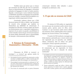 6060
AtendimentoEducacionalEspecializadoparaAlunoscomDeficiênciaFísica
Também temos que pensar que as crianças
que necessitam de CAA têm alto risco de apresentar
atraso no desenvolvimento da linguagem e necessitam
estímulos de linguagem de todos os modos possíveis.
Quando a comunicação se torna realmente funcional,
as habilidades aprendidas na linguagem são transferidas
(como por exemplo, a extensão lexical-vocabulário ou a
organização sintática-organização da frase).
Concluindo, podemos afirmar que a CAA
favorecerá pessoas de todas as idades e que necessitam
de recursos e/ou estratégias que ampliem ou
desenvolvam sua habilidade de comunicação. A
introdução da CAA deve acontecer sempre que houver
um distanciamento entre a capacidade compreensiva e
expressiva de um sujeito ou quando a possibilidade de
se fazer entender é menor do que a de seus pares (pessoas
da mesma idade), diminuindo assim as oportunidades
de interação e relacionamentos deste indivíduo.
4. Sistemas de Comunicação4. Sistemas de Comunicação
Aumentativa e Alternativa – SCAAAumentativa e Alternativa – SCAA
Chamamos de SCAA os recursos6
, as
estratégias7
e as técnicas8
que apóiam modos de
6 Sãoexemplosderecursosaspranchasdecomunicação,oscartões
com fotos ou símbolos gráficos, os objetos concretos que serão
apontados para referir uma mensagem a ser comunicada etc.
7 Uma estratégia de comunicação pode ser a sinalização do “sim”
e do “não” através de gestos ou expressões faciais e a postura do
parceiro de comunicação, que deverá fazer perguntas objetivas
que valorizem estas respostas.
8 Uma técnica de comunicação pode ser apontar diretamente
comunicação existentes (fala reduzida e pouco
inteligível) ou substituem a fala.
5. O que são os recursos de CAA?5. O que são os recursos de CAA?
Os sistemas de CAA podem ser organizados
em recursos que não necessitam auxílio externo (sinais
manuais, gestos, apontar, piscar de olhos, sorrir,
vocalizar) e os que necessitam auxílio externo (objeto
real, miniatura, retrato, símbolo gráfico, letras e palavras,
dispostos em recursos de baixa e alta tecnologia).
O usuário da CAA sinalizará a mensagem que
deseja expressar, apontando para o recurso externo que
será organizado para ele (pranchas com símbolos,
objetos, miniaturas), além de utilizar seus gestos,
vocalizações e demais expressões particulares.
A CAA é o uso integrado de todos os recursos
de comunicação que são organizados de forma
personalizada. Por isso é chamado de sistema
multimodal.9
um símbolo, que está em uma prancha de comunicação, para
assim expressar a mensagem que ele representa (apontamento
direto). Outra técnica seria a de observar o parceiro de
comunicação que aponta os símbolos da prancha, um após o
outro, e o usuário da CAA sinaliza com um gesto ou som,
quando o símbolo que deseja expressar for selecionado pelo
parceiro (técnica de varredura).
9 Sistema multimodal é aquele que utiliza e valoriza todas
formas expressivas do usuário como os gestos, expressão
facial, olhar, vocalizar, apontar, entre outras possibilidades.
 