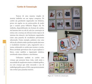 6464
AtendimentoEducacionalEspecializadoparaAlunoscomDeficiênciaFísica
Cartões de ComunicaçãoCartões de Comunicação
Trata-se de uma maneira simples de
mostrar símbolos em um espaço compacto. Os
cartões são geralmente organizados em fichários,
presos em argolas ou em porta-cartões, de modo
que o usuário possa folheá-los (Figura 32). Os
símbolos, disponibilizados em formato de cartões,
são bastante úteis na sala de aula (na construção da
rotina com a turma), em oficinas (como tópicos de
interesse dos alunos) e são facilmente organizados
como uma prancha de vocabulário previamente
selecionado. Como exemplo, podemos citar uma
oficina de culinária onde o professor pode selecionar
o vocabulário (receita) e após, organizá-lo com a
turma, ordenando os cartões para montar a receita.
Nessa atividade aproveita-se não só para explorar o
léxico, como também a organização sintática,
envolvendo alunos falantes e não-falantes.
Utilizamos também os cartões com
crianças que possuem baixa visão, onde existe a
necessidade de ampliarmos muito o símbolo gráfico,
ou com crianças que estão iniciando o uso de
simbologia gráfica para a CAA, e que posteriormente
irão evoluir para pranchas maiores.
Figura 32 – Cartões de comunicação.Fi 32 C tõ d i ã
 