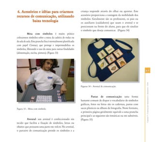 6565
CapítuloV-ComunicaçãoAumentativaeAlternativa–CAA
6. Acessórios e idéias para criarmos6. Acessórios e idéias para criarmos
recursos de comunicação, utilizandorecursos de comunicação, utilizando
baixa tecnologiabaixa tecnologia
Mesa com símbolos: é muito prático
colocarmos símbolos sobre a mesa da cadeira de rodas ou
dasaladeaula.Estapranchafixaénormalmenteplastificada
com papel Contact, que protege e impermeabiliza os
símbolos, liberando o uso da mesa para outras finalidades
(alimentação, escrita, pintura). (Figura 33)
Figura 33 – Mesa com símbolo.
Avental: um avental é confeccionado em
tecido que facilita a fixação de símbolos, letras ou
objetos que possuem uma parte em velcro. No avental,
o parceiro de comunicação prende os símbolos e a
criança responde através do olhar ou apontar. Este
acessório proporciona a vantagem da mobilidade dos
símbolos. Geralmente são os professores, os pais ou
os auxiliares (cuidadores) que usam o avental e se
posicionam na frente do aluno, para que ele sinalize
o símbolo que deseja comunicar. (Figura 34)
Figuras 34 – Avental de comunicação.
Pastas de comunicação: uma forma
bastante comum de dispor o vocabulário de símbolos
gráficos, fotos ou letras são os cadernos, pastas com
sacos plásticos ou álbuns de fotografia. Neste formato,
a primeira página geralmente equivale a uma prancha
principal e as seguintes são temáticas ou em subníveis.
(Figura 35)
 