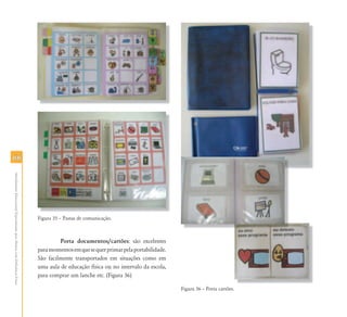 6666
AtendimentoEducacionalEspecializadoparaAlunoscomDeficiênciaFísica
Figura 35 – Pastas de comunicação.
Porta documentos/cartões: são excelentes
paramomentosemquesequerprimarpelaportabilidade.
São facilmente transportados em situações como em
uma aula de educação física ou no intervalo da escola,
para comprar um lanche etc. (Figura 36)
Figura 36 – Porta cartões.
 