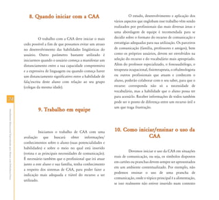 7474
AtendimentoEducacionalEspecializadoparaAlunoscomDeficiênciaFísica
8. Quando iniciar com a CAA8. Quando iniciar com a CAA
O trabalho com a CAA deve iniciar o mais
cedo possível a fim de que possamos evitar um atraso
no desenvolvimento das habilidades lingüísticas do
usuário. Outro parâmetro bastante utilizado é
iniciarmos quando o usuário começa a manifestar um
distanciamento entre a sua capacidade compreensiva
e a expressiva de linguagem ou quando começa haver
um distanciamento significativo entre a habilidade de
fala/escrita deste aluno com relação ao seu grupo
(colegas da mesma idade).
9. Trabalho em equipe9. Trabalho em equipe
Iniciamos o trabalho de CAA com uma
avaliação que buscará obter informações/
conhecimentos sobre o aluno (suas potencialidades e
habilidades) e sobre o meio no qual está inserido
(rotina e as principais necessidades de comunicação).
É necessário também que o profissional que irá atuar
junto a este aluno e sua família, tenha conhecimento
a respeito dos sistemas de CAA, para poder fazer a
indicação mais adequada e viável do recurso a ser
utilizado.
O estudo, desenvolvimento e aplicação dos
vários aspectos que englobam esse trabalho vêm sendo
realizados por profissionais das mais diversas áreas e
uma abordagem de equipe é recomendada para se
decidir sobre o formato do recurso de comunicação e
estratégias adequadas para sua utilização. Os parceiros
de comunicação (família, professores e amigos), bem
como os próprios usuários, devem ser envolvidos na
seleção do recurso e do vocabulário mais apropriado.
Além do professor especializado, o fonoaudiólogo, o
terapeuta ocupacional, fisioterapeuta, o oftalmologista
ou outros profissionais que atuam e conhecem o
aluno, poderão colaborar com o seu saber, para que o
recurso corresponda não só a necessidade de
vocabulário, mas a habilidade que o aluno possa ter
para acessá-lo. Receber informações de todos também
pode ser o ponto de diferença entre um recurso útil e
um que traga frustração.
10. Como iniciar/ensinar o uso da10. Como iniciar/ensinar o uso da
CAACAA
Devemos iniciar o uso da CAA em situações
reais de comunicação, ou seja, os símbolos dispostos
em cartões ou pranchas devem sempre ser apresentados
em um ambiente contextualizado. Por exemplo, não
podemos ensinar o uso de uma prancha de
comunicação, onde o tópico principal é a alimentação,
se isso realmente não estiver inserido num contexto
 