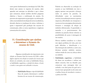 7676
AtendimentoEducacionalEspecializadoparaAlunoscomDeficiênciaFísica
outro ponto fundamental na introdução da CAA. Eles
devem estar atentos às respostas do usuário, saber
aguardar sem antecipar ou adivinhar o que o aluno
quer comunicar, devem também devolver perguntas
objetivas e buscar a confirmação do usuário. Os
parceiros são importantes na percepção e na informação
sobreanecessidadedeintroduçãodenovosvocabulários,
devendo observar as mudanças de rotina e informar a
quem é responsável pela produção dos recursos de
comunicação, sobre as novas experiências e exigências
comunicativas do usuário.
11. Considerações que ajudam11. Considerações que ajudam
a determinar o formato doa determinar o formato do
recurso de CAArecurso de CAA
Algumas considerações são importantes com
relação ao formato final do recurso de CAA e sobre
alguns aspectos em relação ao usuário do recurso que
devem ser avaliados, tais como as habilidades físicas,
as habilidades cognitivas, a atitude do aluno, o local,
a tarefa e com quem será utilizado o recurso.
• Habilidades físicas: o tipo de habilidade
física do usuário determinará o melhor
formato de seu recurso de comunicação.
Poderão ser observadas na avaliação do
usuário as suas habilidades em virar a
página, apontar com precisão e alcançar
todos os pontos da prancha. As
dificuldades como os movimentos
restritos,incoordenaçãomotoraeapontar
impreciso; dificuldades em transportar o
recursoouvirarumapágina;determinarão
formatos e estratégias de seleção de
símbolos diferenciadas. A quantidade, o
tamanho e o posicionamento dos
símbolos na prancha devem valorizar as
possibilidades de acesso à mensagem de
seu usuário.
Deve-se também considerar se o aluno
tem algum problema de visão, pois isso
pode dificultar a identificação e a
discriminação dos símbolos e, neste caso,
devemos projetar símbolos maiores,
realizar estudo de cores ou colocar relevo
no símbolo.
• Habilidades cognitivas: a habilidade
do aluno em reconhecer e utilizar um
objeto concreto, foto ou desenho para
comunicar uma mensagem deve ser
avaliada e nos dará pistas de qual será o
recurso mais apropriado ou de como será
a melhor forma de introduzir o ensino e
a prática da CAA.
 