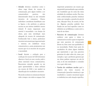 7777
CapítuloV-ComunicaçãoAumentativaeAlternativa–CAA
• Atitude: devemos considerar como o
aluno reage diante do recurso de
comunicação, pois alguns tendem a ser
comunicadores passivos, não
demonstrando desejo ou não tomando
iniciativa de comunicar. Outros
indivíduos consideram humilhante usar
as figuras e eles preferem as palavras
escritas ou um sistema simbólico menos
infantil. É muito importante estar
sensível à necessidade e aos desejos do
aluno, para uma introdução mais
adequada do recurso de comunicação.
Conhecendo bem o aluno, poderemos
encontrarumassuntoquetragamotivação
e interesse em estabelecer trocas
comunicativas e, assim, projetaremos um
recurso que vá ao encontro de seu gosto
e necessidade.
• Local: durante a avaliação para a
confecção do recurso de CAA deveremos
observar o local, no caso a escola, onde o
aluno exercitará trocas comunicativas.
Buscaremos entender quando ou em
quais oportunidades o aluno utilizará
seu recurso de CAA e isso ajudará na
identificação do vocabulário necessário.
Na escola os alunos se comunicam durante
todo o tempo e em todos os espaços. Será
importante projetarmos um recurso que
sejaportátilepersonalizadoequecontenha
um vocabulário que de conta das várias
atividades do cotidiano escolar. Para isso,
serão confeccionadas pranchas temáticas
como, por exemplo, a prancha da aula de
artes, educação física, do recreio, do bar
etc. Algumas pranchas poderão ficar
fixadas em um local específico como no
refeitório ou na biblioteca e assim servir a
mais de um aluno.
• Parceiros de comunicação: devemos
conhecer com quem o aluno se
comunicará na escola e quais os requisitos
que estes parceiros de comunicação
devem ter, bem como suas qualidades e/
ou necessidades. Poderá fazer parte do
vocabulário do aluno alguns símbolos
que representem o que seus parceiros
gostariam de saber sobre ele, como, por
exemplo, o que a professora gostaria que
seu aluno pudesse expressar em sala de
aula, se ele está entendendo o conteúdo
ou se quer saber mais.
• Tarefas do cotidiano escolar: qual o
objetivo dos vários recursos de
comunicação (pranchas temáticas) e que
vocabulário o usuário necessitará (quais
os símbolos) em cada situação específica.
 