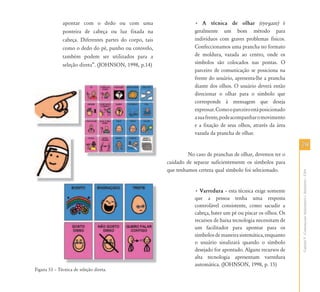 7979
CapítuloV-ComunicaçãoAumentativaeAlternativa–CAA
apontar com o dedo ou com uma
ponteira de cabeça ou luz fixada na
cabeça. Diferentes partes do corpo, tais
como o dedo do pé, punho ou cotovelo,
também podem ser utilizados para a
seleção direta”. (JOHNSON, 1998, p.14)
Figura 53 – Técnica de seleção direta.
• A técnica de olhar (eye-gaze) é
geralmente um bom método para
indivíduos com graves problemas físicos.
Confeccionamos uma prancha no formato
de moldura, vazada ao centro, onde os
símbolos são colocados nas pontas. O
parceiro de comunicação se posiciona na
frente do usuário, apresenta-lhe a prancha
diante dos olhos. O usuário deverá então
direcionar o olhar para o símbolo que
corresponde à mensagem que deseja
expressar.Comooparceiroestáposicionado
asuafrente,podeacompanharomovimento
e a fixação de seus olhos, através da área
vazada da prancha de olhar.
No caso de pranchas de olhar, devemos ter o
cuidado de separar suficientemente os símbolos para
que tenhamos certeza qual símbolo foi selecionado.
• Varredura – esta técnica exige somente
que a pessoa tenha uma resposta
controlável consistente, como sacudir a
cabeça, bater um pé ou piscar os olhos. Os
recursos de baixa tecnologia necessitam de
um facilitador para apontar para os
símbolosdemaneirasistemática,enquanto
o usuário sinalizará quando o símbolo
desejado for apontado. Alguns recursos de
alta tecnologia apresentam varredura
automática. (JOHNSON, 1998, p. 15)
 