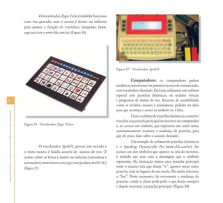 8282
AtendimentoEducacionalEspecializadoparaAlunoscomDeficiênciaFísica
O vocalizador Zygo Talara também funciona
com voz gravada, mas o acesso é direto ou indireto
pois possui a função de varredura integrada; (www.
zygo-usa.com e www.clik.com.br). (Figura 56)
Figura 56 – Vocalizador Zygo Talara.
O vocalizador Spok21, possui um teclado e
o texto escrito é falado através de síntese de voz. O
acesso sobre as letras é direto ou indireto (varredura e
acionador).(www.briserv.com/zygo/new/product.cfm?id=161)
(Figura 57)
Figura 57 – Vocalizador Spok21.
Computadores: os computadores podem
tambémsetransformarempotentesrecursosdecomunicação,
com vocabulário ilimitado. Para isso, utilizamos um software
especial com pranchas dinâmicas, ou teclados virtuais
e programas de síntese de voz. Recursos de acessibilidade
como os teclados, mouses e acionadores, poderão ser úteis
para que aconteça o acesso ao símbolo ou à letra.
Comosoftwaredepranchasdinâmicas,ousuário
visualiza sua prancha principal no monitor do computador
e, ao acessar um símbolo, que representa um outro tema,
automaticamente acontece a mudança da prancha, para
que ele possa falar sobre o assunto desejado.
Um exemplo de software de pranchas dinâmicas
é o Speaking Dynamically Pro (www.clik.com.br). Ao
acessar um dos símbolos que aparece na tela do monitor,
é emitido um som com a mensagem que o símbolo
representa. Na ilustração vemos uma prancha principal
onde o usuário fala que deseja “ir”, aparece então outra
prancha com os lugares de sua escola. Ele então seleciona
o “bar”. Neste momento, há novamente a mudança da
prancha e então o aluno pode pedir o que deseja comprar
e depois retornará à prancha principal. (Figura 58)
 