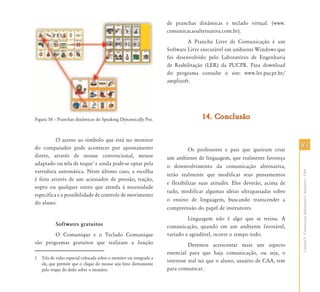 8383
CapítuloV-ComunicaçãoAumentativaeAlternativa–CAA
Figura 58 – Pranchas dinâmicas do Speaking Dynamically Pro.
O acesso ao símbolo que está no monitor
do computador pode acontecer por apontamento
direto, através de mouse convencional, mouse
adaptado ou tela de toque1
e ainda pode-se optar pela
varredura automática. Neste último caso, a escolha
é feita através de um acionador de pressão, tração,
sopro ou qualquer outro que atenda à necessidade
específica e a possibilidade de controle de movimento
do aluno.
Softwares gratuitos
O Comunique e o Teclado Comunique
são programas gratuitos que realizam a função
1 Tela de vidro especial colocada sobre o monitor ou integrada a
ele, que permite que o clique do mouse seja feito diretamente
pelo toque do dedo sobre o monitor.
de pranchas dinâmicas e teclado virtual. (www.
comunicacaoalternativa.com.br).
A Prancha Livre de Comunicação é um
Software Livre executável em ambiente Windows que
foi desenvolvido pelo Laboratório de Engenharia
de Reabilitação (LER) da PUCPR. Para download
do programa consulte o site: www.ler.pucpr.br/
amplisoft.
14. Conclusão14. Conclusão
Os professores e pais que queiram criar
um ambiente de linguagem, que realmente favoreça
o desenvolvimento da comunicação alternativa,
terão realmente que modificar seus pensamentos
e flexibilizar suas atitudes. Eles deverão, acima de
tudo, modificar algumas idéias ultrapassadas sobre
o ensino de linguagem, buscando transcender a
compreensão do papel de instrutores.
Linguagem não é algo que se treina. A
comunicação, quando em um ambiente favorável,
variado e agradável, ocorre o tempo todo.
Devemos acrescentar mais um aspecto
essencial para que haja comunicação, ou seja, o
interesse real no que o aluno, usuário de CAA, tem
para comunicar.
 
