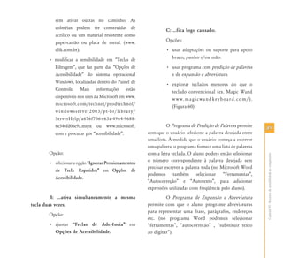 8989
CapítuloVI-Recursosdeacessibilidadeaocomputador
sem ativar outras no caminho. As
colméias podem ser construídas de
acrílico ou um material resistente como
papel-cartão ou placa de metal. (www.
clik.com.br).
• modificar a sensibilidade em “Teclas de
Filtragem”, que faz parte das “Opções de
Acessibilidade” do sistema operacional
Windows, localizadas dentro do Painel de
Controle. Mais informações estão
disponíveis nos sites da Microsoft em www.
microsoft.com/technet/prodtechnol/
windowsserver2003/pt-br/library/
ServerHelp/a676f706-e63a-4964-9688-
6e346fd06e9a.mspx ou www.microsoft.
com e procurar por “acessibilidade”.
Opção:
• selecionar a opção “Ignorar Pressionamentos
de Tecla Repetidos‰ em Opções de
Acessibilidade.
B: ⁄ativa simultaneamente a mesma
tecla duas vezes.
Opção:
• ajustar “Teclas de Aderência‰ em
Opções de Acessibilidade.
C: ⁄fica logo cansado.
Opções:
• usar adaptações ou suporte para apoio
braço, punho e/ou mão.
• usar programa com predição de palavras
e de expansão e abreviatura.
• explorar teclados menores do que o
teclado convencional (ex. Magic Wand
www.magicwandkeyboard.com/).
(Figura 60)
O Programa de Predição de Palavras permite
com que o usuário selecione a palavra desejada entre
uma lista. À medida que o usuário começa a escrever
uma palavra, o programa fornece uma lista de palavras
com a letra teclada. O aluno poderá então selecionar
o número correspondente à palavra desejada sem
precisar escrever a palavra toda (no Microsoft Word
podemos também selecionar “Ferramentas”,
“Autocorreção” e “Autotexto”, para adicionar
expressões utilizadas com freqüência pelo aluno).
O Programa de Expansão e Abreviatura
permite com que o aluno programe abreviaturas
para representar uma frase, parágrafos, endereços
etc. (no programa Word podemos selecionar
“ferramentas”, “autocorreção” , “substituir texto
ao digitar”).
 