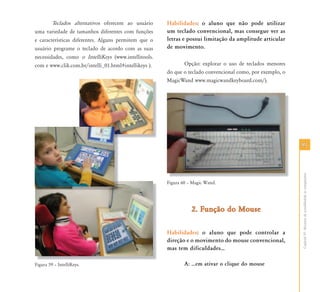 9191
CapítuloVI-Recursosdeacessibilidadeaocomputador
Teclados alternativos oferecem ao usuário
uma variedade de tamanhos diferentes com funções
e características diferentes. Alguns permitem que o
usuário programe o teclado de acordo com as suas
necessidades, como o IntelliKeys (www.intellitools.
com e www.clik.com.br/intelli_01.html#intellikeys ).
Figura 59 – IntelliKeys.
Habilidades: o aluno que não pode utilizar
um teclado convencional, mas consegue ver as
letras e possui limitação da amplitude articular
de movimento.
Opção: explorar o uso de teclados menores
do que o teclado convencional como, por exemplo, o
MagicWand www.magicwandkeyboard.com/).
Figura 60 – Magic Wand.
2. Função do Mouse2. Função do Mouse
Habilidades: o aluno que pode controlar a
direção e o movimento do mouse convencional,
mas tem dificuldades⁄
A: ⁄em ativar o clique do mouseFi 59 I t lliK
 