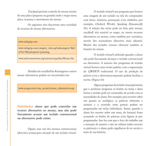 9494
AtendimentoEducacionalEspecializadoparaAlunoscomDeficiênciaFísica
Trackpad permite controle do mouse através
de uma placa (pequena ou grande) onde o toque nessa
placa ocasiona o movimento do mouse.
Os seguintes sites descrevem uma variedade
de recursos de mouse alternativos:
www.infogrip.com.
www.infogrip.com/category_view.asp?subcategory=8&C
atTxt=Mice&option=pointing.
www.techconnections.org/resources/guides/Mouse.cfm.
Detalhes do trackball da Kensington e outros
mouse alternativos podem ser encontrados em:
www.aroga.com/com_access/mouse_alternatives.asp.
Habilidades: aluno que pode controlar um
recurso alternativo ao mouse, mas não pode
fisicamente acessar um teclado convencional
ou alternativo pode então:
Opção: usar um dos mouses convencionais
(descritos acima) para ativação de um teclado virtual.
O teclado virtual é um programa que fornece
uma imagem de um teclado na tela do computador
com letras, números, pontuação e/ou símbolos, por
exemplo, Clicker4, Wivik3, Speaking Dynamically
Pro. A seleção das teclas pode ser feita pelo mouse,
trackball, tela sensível ao toque, ou outros recursos
alternativos ao mouse, como também por varredura,
através dos acionadores (descritos mais adiante).
Muitos dos teclados virtuais oferecem também as
funções do mouse.
O teclado virtual é utilizado quando o aluno
não pode fisicamente alcançar o teclado convencional
ou alternativo. A maioria dos programas de teclado
virtual fornece uma versão padrão, com a organização
do QWERTY tradicional. O uso da predição de
palavra e/ou a abreviatura-expansão podem facilitar a
escrita. (Figura 63)
Algunsprogramasdetecladovirtualpermitem
que o professor programe os botões ou teclas e desta
forma o teclado pode ser construído, de acordo com as
necessidades do aluno. Por exemplo: para escrever sobre
um passeio ao zoológico, as palavras referentes a
animais e o ocorrido neste passeio podem ser
programadas em teclas individuais. Assim, quando o
aluno for escrever sobre este tema, ele formará frases
acessando os botões de palavras e/ou figuras já pré-
programadas. Isso faz com que o foco do trabalho seja
a narração do passeio e não no soletrar (saber escrever
as palavras) e o aluno pode orgulhar-se de ter escrito o
texto de sua história.
 