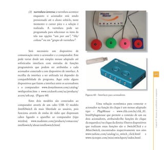 9999
CapítuloVI-Recursosdeacessibilidadeaocomputador
(3) varredura inversa: a varredura acontece
enquanto o acionador está sendo
pressionado até o aluno soltá-lo, neste
momento o cursor pára e a seleção é
realizada. A varredura pode ser
programada para selecionar os itens da
tela nas opções “um por um‰, “fila/
coluna‰ ou em “grupo de varredura‰.
Será necessário um dispositivo de
comunicação entre o acionador e o computador. Este
pode variar desde um simples mouse adaptado até
sofisticadas interfaces com entradas de funções
programáveis que podem ser atribuídas a cada
acionador conectado a este dispositivo de interface. A
escolha da interface a ser utilizada irá depender da
compatibilidade do programa. Aqui estão alguns
dispositivos que fazem a interface entre os acionadores
e o computador: www.donjohnston.com/catalog/
swithprofrm.htm e www.cricksoft.com/us/products/
access/usb.asp. (Figura 68)
Estes dois modelos são conectados ao
computador através de um cabo USB. O modelo
IntelliSwitch dá mais liberdade ao usuário, pois
funciona através de ondas de rádio que dispensam
cabos ligando o aparelho ao computador (tipo
wireless). www.madentec.com/products/comaccess/
intelliswitch/about-intelliswitch.html
Figuras 68 – Interfaces para acionadores.
Uma solução econômica para conectar o
acionador na função do clique é um mouse adaptado
tipo – PlugMouse – www.clik.com.br/clik_01.
html#plugmouse que permite a conexão de um ou
dois acionadores, atribuindo-lhe funções do clique
daesquerdae/oucliquedadireita.Outrosdispositivos
que realizam essas funções são o SwitchClick e o
Mini-Switch, encontrados respectivamente nos sites
www.tashinc.com/catalog/ca_switch_click.html e
www.rjcooper.com/mini-switchport/index.html.
 