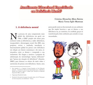 1313
CapítuloI-AtendimentoEducacionalEspecializadoemDeficiênciaMental
1. A deficiência mental1. A deficiência mental
N
a procura de uma compreensão mais
global das deficiências em geral, em
1980, a OMS2
propôs três níveis para
esclarecer todas as deficiências, a saber: deficiência,
incapacidade e desvantagem social. Em 2001, essa
proposta, revista e reeditada, introduziu o
funcionamento global da pessoa com deficiência
em relação aos fatores contextuais e do meio, re-
situando-a entre as demais e rompendo o seu
isolamento. Ela chegou a motivar a proposta de
substituição da terminologia “pessoa deficiente”
por “pessoa em situação de deficiência”. (Assante,
20003
), para destacar os efeitos do meio sobre a
autonomia da pessoa com deficiência. Assim, uma
1 Este Capítulo I e o Capítulo II foram baseados no livro Educação
Inclusiva - Atendimento Educacional Especializado para a Deficiência
Mental, das mesmas autoras e editado pela Secretaria de Educação
Especial do MEC, em 2005.
2 Organização Mundial de Saúde.
3 Extraído do documento do grupo de estudos sobre a lei de “Orientação
em favor das pessoas com deficiência” - França..
pessoa pode sentir-se discriminada em um ambiente
que lhe impõe barreiras e que só destaca a sua
deficiência ou, ao contrário, ser acolhida, graças às
transformações deste ambiente para atender às suas
necessidades.
Atendimento Educacional EspecializadoAtendimento Educacional Especializado
em Deficiência Mentalem Deficiência Mental11
Cristina Abranches Mota Batista
Maria Teresa Eglér Mantoan
 