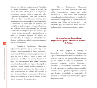 2424
AtendimentoEducacionalEspecializadoparaAlunoscomDeficiênciaMental
Estamos nos referindo aqui ao saber da Psicanálise,
ao „saber inconsciente‰, relativo à verdade do
sujeito. Em outras palavras, trata-se de um processo
inconsciente em que o sujeito se recusa saber sobre
a própria incompletude, tanto dele, quanto do
outro. O aluno com deficiência mental, nessa
posição de recusa e de negação do saber fica passivo
e dependente do outro (do seu professor, por
exemplo), ao qual outorga o poder de todo o saber.
Se o professor assume o lugar daquele que sabe tudo
e oferece todas as respostas para seus alunos, o que
é muito comum nas escolas e principalmente na
prática da Educação Especial, ele reforça essa
posição débil e de inibição, não permitindo que o
aluno se mobilize para adquirir/construir qualquer
tipo de conhecimento.
Quando o Atendimento Educacional
Especializado permite que o aluno traga a sua
vivência e que se posicione de forma autônoma e
criativa diante do conhecimento, o professor sai do
lugar de todo o saber e, assim, o aluno pode
questionar e modificar sua atitude de recusa do
saber e sair da posição de „não saber‰. Ao tomar
consciência de que não sabe é que o aluno pode se
mobilizar e buscar o saber. A liberdade de criação e
o posicionamento autônomo do aluno diante do
saber permitem que sua verdade seja colocada, o
que é fundamental para os alunos com deficiência
mental. Ele deixa de ser o eco do outro e se torna
um ser pensante e desejante de saber.
Mas o Atendimento Educacional
Especializado não deve funcionar como uma
análise interpretativa, própria das sessões
psicanalíticas, e nem como uma intervenção
psicopedagógica, tradicionalmente praticada. Esse
Atendimento deve permitir ao aluno elaborar suas
questões, suas idéias, de forma ativa e não
corroborar para sua alienação diante de todo e
qualquer saber, como demonstramos a seguir.
3.2. Atendimento Educacional3.2. Atendimento Educacional
Especializado para a deficiência mental –Especializado para a deficiência mental –
A PráticaA Prática
A escola (especial e comum) ao
desenvolver o Atendimento Educacional
Especializadodeveoferecertodasasoportunidades
possíveis para que nos espaços educacionais em
que ele acontece, o aluno seja incentivado a se
expressar, pesquisar, inventar hipóteses e
reinventar o conhecimento livremente. Assim,
ele pode trazer para os atendimentos os conteúdos
advindos da sua própria experiência, segundo
seus desejos, necessidades e capacidades. O
exercício da atividade cognitiva ocorrerá a partir
desses conteúdos.
 