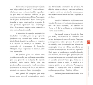 4141
CapítuloI-AtendimentoEducacionalEspecializadoemDeficiênciaMental
Considerandoqueosalunosproduziram
suas próprias histórias na SAT Livros e Filmes,
idealizou-se que poderiam também reproduzi-
las por meio do desenho animado, já que
tambémeramexcelentesdesenhistas.Apercepção
da criação e da capacidade desses alunos para
desenhar e pintar surgiu após a permissão de
uma produção espontânea, sem a intervenção
direta da professora na procura de uma estética
convencional e padronizada.
A proposta do desenho animado foi
desafiadora e inovadora, uma vez que a própria
professora não conhecia essa técnica e assim
possibilitaria descobrir e conhecer os processos
e as técnicas de animação de desenho, de
construção de personagens, de fotografia,
filmagem, edição e a pesquisa de materiais junto
com seus alunos.
O primeiro passo foi realizar uma
reunião com todos os professores envolvidos,
pois essa proposta se realizaria de maneira
articulada entre outras SAT’s, com um
profissional de comunicação visual convidado,
que ofereceu a produção e edição do desenho
animado e o grupo de alunos interessados.
Esse grupo foi composto por nove
alunos, sendo aberto à participação de outros
em determinados momentos do processo. O
objetivo não se restringia a apenas transformar
o registro escrito em um desenho animado, mas
em construir novos saberes durante a experiência
do fazer.
A escolha das histórias foi feita mediante
votação. Haviam três histórias construídas por
eles: Um Natal Diferente, Uma História de
Terror e O Rei e o Príncipe e a História de
Terror foi a escolhida.
Na segunda etapa, a história foi lida
por todos, ressaltando-se os elementos que
seriam fundamentais para o desenho. Os alunos
participaram de todo o processo de construção
do desenho, que foi norteado por atitudes de
cooperação, troca de idéias, descoberta de
soluções e compromisso de concluir o projeto.
Cada aluno se localizava no trabalho, fazendo
suas escolhas, decidindo pelo personagem que
representaria, como o representaria, pelo cenário
do desenho animado tanto pela forma de o
representar como as cores, as técnicas e o
material gráfico a ser utilizado. Participaram
também da sonoplastia para o desenho na
produtora que editou e finalizou o filme.
Abaixo alguns desenhos realizados para
o filme.
 