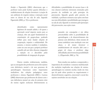 CapítuloIII-Mediaçõesdaaprendizagemdalínguaescritaporalunoscomdeficiênciamental
7979
Araújo e Figueiredo (2001) observaram que o
professor tanto pode facilitar quanto dificultar o
estabelecimento de relações favoráveis à criação de
um ambiente de respeito mútuo e interação social
entre os alunos de sua sala de aula. Segundo
Figueiredo (2002, p. 72) os professores
identificados como representantes
legítimos do mundo adulto, e de quem a
aprovação social importa muito para as
crianças, têm um papel fundamental na
constituição do grupo-classe, podendo
influir para neste fundar relações de
cooperação, respeito e solidariedade. No
entanto, o inverso também é verdadeiro,
como no caso em que o próprio professor
camufla sob um falso discurso integrador
a rejeição ou o descrédito pelas
possibilidades de integração do grupo.
Outros estudos evidenciaram, também,
que as concepções dos professores acerca dos sujeitos
com deficiência mental e de seus processos de
aprendizagem funcionam como importantes
mediadores das relações pedagógicas entre
professores e alunos. Figueiredo (2001) e Lustosa
(2002) observaram que professores de alunos com e
sem deficiência mental em salas de primeira série
do ensino regular avaliaram diferentemente as
dificuldades e possibilidades de sucesso (suas e de
seus alunos) conforme estivessem orientados pelo
preceito da realidade ou pelo princípio do
preconceito. Quando guiado pelo preceito da
realidade, o professor orientava suas ações com base
nas reais dificuldades e possibilidades que enxergava
na sala de aula. Quando se orientava pelo (princípio
do) preconceito, suas ações eram:
pautadas em concepções e em idéias
preconcebidas sobre as possibilidades de
aprendizagem e de desenvolvimento das
pessoas com deficiência. Antes mesmo de
tentar estabelecer uma mediação com esse
aluno, e de tentar favorecer o
estabelecimento de vínculos dele com o
grupo de classe, o professor alega
dificuldades,nãoinvestenessapossibilidade
(...) (Figueiredo, 2002, p. 76).
Estes estudos nos ajudam a compreender a
importância de considerar a natureza multifacetada
das medições implicadas nas relações de ensino-
aprendizagem no contexto escolar, tendo em vista
que ela pode afetar positiva ou negativamente o
desenvolvimento cognitivo, emocional e social dos
sujeitos envolvidos em tais relações.
 