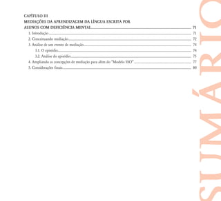 CAP¸TULO III
MEDIAÇ›ES DA APRENDIZAGEM DA L¸NGUA ESCRITA POR
ALUNOS COM DEFICI¯NCIA MENTAL.......................................................................................................... 71
1. Introdução................................................................................................................................................................................. 71
2. Conceituando mediação......................................................................................................................................................... 72
3. Análise de um evento de mediação...................................................................................................................................... 74
3.1. O episódio...................................................................................................................................................................... 74
3.2. Análise do episódio...................................................................................................................................................... 75
4. Ampliando as concepções de mediação para além do “Modelo SSO”....................................................................... 77
5. Considerações finais................................................................................................................................................................ 80
 