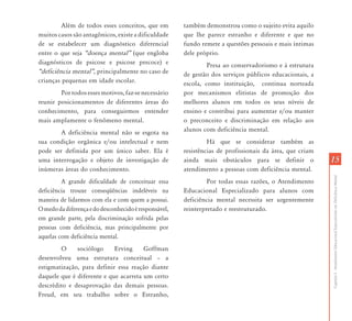 1515
CapítuloI-AtendimentoEducacionalEspecializadoemDeficiênciaMental
Além de todos esses conceitos, que em
muitos casos são antagônicos, existe a dificuldade
de se estabelecer um diagnóstico diferencial
entre o que seja „doença mental‰ (que engloba
diagnósticos de psicose e psicose precoce) e
„deficiência mental‰, principalmente no caso de
crianças pequenas em idade escolar.
Por todos esses motivos, faz-se necessário
reunir posicionamentos de diferentes áreas do
conhecimento, para conseguirmos entender
mais amplamente o fenômeno mental.
A deficiência mental não se esgota na
sua condição orgânica e/ou intelectual e nem
pode ser definida por um único saber. Ela é
uma interrogação e objeto de investigação de
inúmeras áreas do conhecimento.
A grande dificuldade de conceituar essa
deficiência trouxe conseqüências indeléveis na
maneira de lidarmos com ela e com quem a possui.
Omedodadiferençaedodesconhecidoéresponsável,
em grande parte, pela discriminação sofrida pelas
pessoas com deficiência, mas principalmente por
aquelas com deficiência mental.
O sociólogo Erving Goffman
desenvolveu uma estrutura conceitual – a
estigmatização, para definir essa reação diante
daquele que é diferente e que acarreta um certo
descrédito e desaprovação das demais pessoas.
Freud, em seu trabalho sobre o Estranho,
também demonstrou como o sujeito evita aquilo
que lhe parece estranho e diferente e que no
fundo remete a questões pessoais e mais íntimas
dele próprio.
Presa ao conservadorismo e à estrutura
de gestão dos serviços públicos educacionais, a
escola, como instituição, continua norteada
por mecanismos elitistas de promoção dos
melhores alunos em todos os seus níveis de
ensino e contribui para aumentar e/ou manter
o preconceito e discriminação em relação aos
alunos com deficiência mental.
Há que se considerar também as
resistências de profissionais da área, que criam
ainda mais obstáculos para se definir o
atendimento a pessoas com deficiência mental.
Por todas essas razões, o Atendimento
Educacional Especializado para alunos com
deficiência mental necessita ser urgentemente
reinterpretado e reestruturado.
 