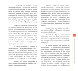 1717
CapítuloI-AtendimentoEducacionalEspecializadoemDeficiênciaMental
A necessidade de encontrar soluções
imediatas para resolver a premência da observância
do direito de todos à educação fez com que algumas
escolas procurassem saídas paliativas, envolvendo
todo tipo de adaptação: de currículos, de atividades,
de avaliação, de atendimento em sala de aula que se
destinam unicamente aos alunos com deficiência.
Essas soluções continuam reforçando o caráter
substitutivo da Educação Especial, especialmente
quando se trata de alunos com deficiência mental.
Tais práticas adaptativas funcionam como
um regulador externo da aprendizagem e estão
baseadas nos propósitos e procedimentos de ensino
que decidem o que falta ao aluno de uma turma de
escola comum. Em outras palavras, ao adaptar
currículos, selecionar atividades e formular provas
diferentes para alunos com deficiência e/ou
dificuldade de aprender, o professor interfere de
fora, submetendo os alunos ao que supõe que eles
sejam capazes de aprender.
Na concepção inclusiva, a adaptação ao
conteúdo escolar é realizada pelo próprio aluno e
testemunha a sua emancipação intelectual. Essa
emancipação é conseqüência do processo de auto-
regulação da aprendizagem, em que o aluno assimila
o novo conhecimento, de acordo com suas
possibilidades de incorporá-lo ao que já conhece.
Entender este sentido emancipador da
adaptação intelectual é sumamente importante para o
professor comum e especializado.
Aprender é uma ação humana criativa,
individual, heterogênea e regulada pelo sujeito da
aprendizagem, independentemente de sua condição
intelectual ser mais ou ser menos privilegiada. São
as diferentes idéias, opiniões, níveis de compreensão
que enriquecem o processo escolar e clareiam o
entendimento dos alunos e professores. Essa
diversidade deriva das formas singulares de nos
adaptarmos cognitivamente a um dado conteúdo e
da possibilidade de nos expressarmos abertamente
sobre ele.
Ensinar é um ato coletivo, no qual o
professor disponibiliza a todos alunos, sem exceção,
um mesmo conhecimento.
Ao invés de adaptar e individualizar/
diferenciar o ensino para alguns, a escola comum
precisa recriar suas práticas, mudar suas concepções,
rever seu papel, sempre reconhecendo e valorizando
as diferenças.
As práticas escolares que permitem ao
aluno aprender e ter reconhecidos e valorizados os
conhecimentos que é capaz de produzir, segundo
suas possibilidades, são próprias de um ensino
escolar que se distingue pela diversificação de
atividades. O professor, na perspectiva da educação
inclusiva, não ministra um “ensino diversificado” e
para alguns. Ele prepara atividades diversas para
seus alunos (com e sem deficiência mental) ao
trabalhar um mesmo conteúdo curricular. Essas
atividades não são graduadas para atender a níveis
 