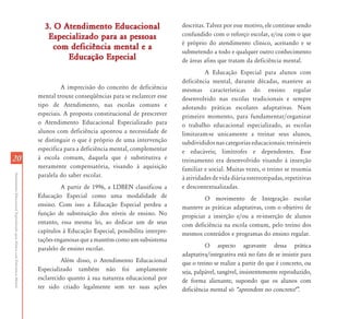 2020
AtendimentoEducacionalEspecializadoparaAlunoscomDeficiênciaMental
3. O Atendimento Educacional3. O Atendimento Educacional
Especializado para as pessoasEspecializado para as pessoas
com deficiência mental e acom deficiência mental e a
Educação EspecialEducação Especial
A imprecisão do conceito de deficiência
mental trouxe conseqüências para se esclarecer esse
tipo de Atendimento, nas escolas comuns e
especiais. A proposta constitucional de prescrever
o Atendimento Educacional Especializado para
alunos com deficiência apontou a necessidade de
se distinguir o que é próprio de uma intervenção
específica para a deficiência mental, complementar
à escola comum, daquela que é substitutiva e
meramente compensatória, visando à aquisição
paralela do saber escolar.
A partir de 1996, a LDBEN classificou a
Educação Especial como uma modalidade de
ensino. Com isso a Educação Especial perdeu a
função de substituição dos níveis de ensino. No
entanto, essa mesma lei, ao dedicar um de seus
capítulos à Educação Especial, possibilita interpre-
taçõesenganosasqueamantémcomoumsubsistema
paralelo de ensino escolar.
Além disso, o Atendimento Educacional
Especializado também não foi amplamente
esclarecido quanto à sua natureza educacional por
ter sido criado legalmente sem ter suas ações
descritas. Talvez por esse motivo, ele continue sendo
confundido com o reforço escolar, e/ou com o que
é próprio do atendimento clínico, aceitando e se
submetendo a todo e qualquer outro conhecimento
de áreas afins que tratam da deficiência mental.
A Educação Especial para alunos com
deficiência mental, durante décadas, manteve as
mesmas características do ensino regular
desenvolvido nas escolas tradicionais e sempre
adotando práticas escolares adaptativas. Num
primeiro momento, para fundamentar/organizar
o trabalho educacional especializado, as escolas
limitaram-se unicamente a treinar seus alunos,
subdivididos nas categorias educacionais: treináveis
e educáveis; limítrofes e dependentes. Esse
treinamento era desenvolvido visando à inserção
familiar e social. Muitas vezes, o treino se resumia
à atividades de vida diária estereotipadas, repetitivas
e descontextualizadas.
O movimento de Integração escolar
manteve as práticas adaptativas, com o objetivo de
propiciar a inserção e/ou a re-inserção de alunos
com deficiência na escola comum, pelo treino dos
mesmos conteúdos e programas do ensino regular.
O aspecto agravante dessa prática
adaptativa/integrativa está no fato de se insistir para
que o treino se realize a partir do que é concreto, ou
seja, palpável, tangível, insistentemente reproduzido,
de forma alienante, supondo que os alunos com
deficiência mental só „aprendem no concreto!‰.
 