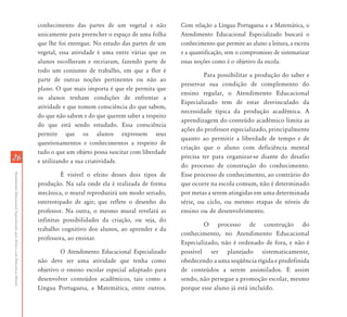 2626
AtendimentoEducacionalEspecializadoparaAlunoscomDeficiênciaMental
conhecimento das partes de um vegetal e não
unicamente para preencher o espaço de uma folha
que lhe foi entregue. No estudo das partes de um
vegetal, essa atividade é uma entre várias que os
alunos escolheram e recriaram, fazendo parte de
todo um conjunto de trabalho, em que a flor é
parte de outras noções pertinentes ou não ao
plano. O que mais importa é que ele permita que
os alunos tenham condições de enfrentar a
atividade e que tomem consciência do que sabem,
do que não sabem e do que querem saber a respeito
do que está sendo estudado. Essa consciência
permite que os alunos expressem seus
questionamentos e conhecimentos a respeito de
tudo o que um objeto possa suscitar com liberdade
e utilizando a sua criatividade.
É visível o efeito desses dois tipos de
produção. Na sala onde ela é realizada de forma
mecânica, o mural reproduzirá um modo seriado,
estereotipado de agir; que reflete o desenho do
professor. Na outra, o mesmo mural revelará as
infinitas possibilidades da criação, ou seja, do
trabalho cognitivo dos alunos, ao aprender e da
professora, ao ensinar.
O Atendimento Educacional Especializado
não deve ser uma atividade que tenha como
objetivo o ensino escolar especial adaptado para
desenvolver conteúdos acadêmicos, tais como a
Língua Portuguesa, a Matemática, entre outros.
Com relação a Língua Portuguesa e a Matemática, o
Atendimento Educacional Especializado buscará o
conhecimento que permite ao aluno a leitura, a escrita
e a quantificação, sem o compromisso de sistematizar
essas noções como é o objetivo da escola.
Para possibilitar a produção do saber e
preservar sua condição de complemento do
ensino regular, o Atendimento Educacional
Especializado tem de estar desvinculado da
necessidade típica da produção acadêmica. A
aprendizagem do conteúdo acadêmico limita as
ações do professor especializado, principalmente
quanto ao permitir a liberdade de tempo e de
criação que o aluno com deficiência mental
precisa ter para organizar-se diante do desafio
do processo de construção do conhecimento.
Esse processo de conhecimento, ao contrário do
que ocorre na escola comum, não é determinado
por metas a serem atingidas em uma determinada
série, ou ciclo, ou mesmo etapas de níveis de
ensino ou de desenvolvimento.
O processo de construção do
conhecimento, no Atendimento Educacional
Especializado, não é ordenado de fora, e não é
possível ser planejado sistematicamente,
obedecendo a uma seqüência rígida e predefinida
de conteúdos a serem assimilados. E assim
sendo, não persegue a promoção escolar, mesmo
porque esse aluno já está incluído.
 