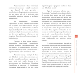 2727
CapítuloI-AtendimentoEducacionalEspecializadoemDeficiênciaMental
Na escola comum, o aluno constrói um
conhecimento necessário e exigido socialmente
e que depende de uma aprovação e
reconhecimentodaaquisiçãodesseconhecimento
por um outro, seja ele o professor, pais,
autoridades escolares, exames e avaliações
institucionais.
No Atendimento Educacional
Especializado, o aluno constrói conhecimento
para si mesmo, o que é fundamental para que
consiga alcançar o conhecimento acadêmico.
Aqui, ele não depende de uma avaliação externa,
calcadanaevoluçãodoconhecimentoacadêmico,
mas de novos parâmetros relativos as suas
conquistas diante do desafio da construção do
conhecimento.
Portanto, os dois: escola comum e
Atendimento Educacional Especializado,
precisam acontecer concomitantemente, pois
um beneficia o desenvolvimento do outro e
jamais esse benefício deverá caminhar linear e
seqüencialmente, como se acreditava antes.
Por maior que seja a limitação do aluno
com deficiência mental, ir à escola comum para
aprender conteúdos acadêmicos e participar do
grupo social mais amplo favorece o seu
aproveitamento no Atendimento Educacional
Especializado e vice-versa. O Atendimento
Educacional Especializado é, de fato, muito
importante para o progresso escolar do aluno
com deficiência mental.
Aqui é importante salientar que a
„socialização‰ justificada, como único objetivo
da entrada desses alunos na escola comum,
especialmente para os casos mais graves, não
permite essa complementação e muito menos
significa que está havendo uma inclusão escolar.
A verdadeira socialização, em todos os seus
níveis,exigeconstruçõescognitivasecompreensão
da relação com o outro. O que tem acontecido,
em nome dessa suposta socialização, é uma
espécie de tolerância da presença do aluno em
sala de aula e o que decorre dessa situação é a
perpetuação da segregação, mesmo que o aluno
esteja freqüentando um ambiente escolar
comum.
O arranjo físico do espaço reservado ao
atendimento precisa coincidir com o seu objetivo
de enriquecer o processo de desenvolvimento
cognitivo do aluno com deficiência mental e de
oferecer-lhe o maior número possível de
alternativas de envolvimento e interação com o
que compõe esse espaço. Portanto, não pode
reproduzir uma sala de aula comum e tradicional.
O espaço físico para o Atendimento Educacional
Especializado deve ser preservado, tanto na escola
especial como na escola comum, ou seja, deve ser
criado e utilizado unicamente para esse fim.
 