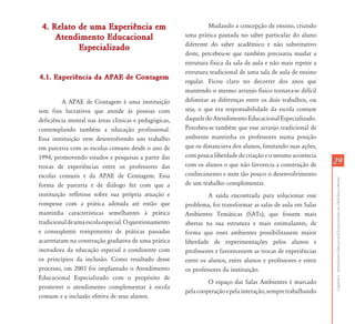 2929
CapítuloI-AtendimentoEducacionalEspecializadoemDeficiênciaMental
4. Relato de uma Experiência em4. Relato de uma Experiência em
Atendimento EducacionalAtendimento Educacional
EspecializadoEspecializado
4.1. Experiência da APAE de Contagem4.1. Experiência da APAE de Contagem
A APAE de Contagem é uma instituição
sem fins lucrativos que atende às pessoas com
deficiência mental nas áreas clínicas e pedagógicas,
contemplando também a educação profissional.
Essa instituição vem desenvolvendo um trabalho
em parceria com as escolas comuns desde o ano de
1994, promovendo estudos e pesquisas a partir das
trocas de experiências entre os professores das
escolas comuns e da APAE de Contagem. Essa
forma de parceria e de diálogo fez com que a
instituição refletisse sobre sua própria atuação e
rompesse com a prática adotada até então que
mantinha características semelhantes à prática
tradicionaldeumaescolaespecial.Oquestionamento
e conseqüente rompimento de práticas passadas
acarretaram na construção gradativa de uma prática
inovadora da educação especial e condizente com
os princípios da inclusão. Como resultado desse
processo, em 2003 foi implantado o Atendimento
Educacional Especializado com o propósito de
promover o atendimento complementar à escola
comum e a inclusão efetiva de seus alunos.
Mudando a concepção de ensino, criando
uma prática pautada no saber particular do aluno
diferente do saber acadêmico e não substitutivo
deste, percebeu-se que também precisaria mudar a
estrutura física da sala de aula e não mais repetir a
estrutura tradicional de uma sala de aula de ensino
regular. Ficou claro no decorrer dos anos que
mantendo o mesmo arranjo físico tornava-se difícil
delimitar as diferenças entre os dois trabalhos, ou
seja, o que era responsabilidade da escola comum
daqueledoAtendimentoEducacionalEspecializado.
Percebeu-se também que esse arranjo tradicional de
ambiente mantinha os professores numa posição
que os distanciava dos alunos, limitando suas ações,
com pouca liberdade de criação e o mesmo acontecia
com os alunos o que não favorecia a construção de
conhecimento e nem tão pouco o desenvolvimento
de um trabalho complementar.
A saída encontrada para solucionar esse
problema, foi transformar as salas de aula em Salas
Ambientes Temáticas (SATs), que fossem mais
abertas na sua estrutura e mais estimulantes, de
forma que esses ambientes possibilitassem maior
liberdade de experimentações pelos alunos e
professores e favorecessem as trocas de experiências
entre os alunos, entre alunos e professores e entre
os professores da instituição.
O espaço das Salas Ambientes é marcado
pelacooperaçãoepelainteração,sempretrabalhando
 