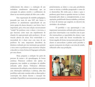 3131
CapítuloI-AtendimentoEducacionalEspecializadoemDeficiênciaMental
conhecimento dos alunos e a realização de um
verdadeiro atendimento educacional, que na
concepção da palavra envolve o acolhimento do
aluno na sua maneira própria de lidar com o saber.
Essa organização do trabalho pedagógico,
passando por mais de uma SAT não limita o
professor ao atendimento especializado de um
único grupo de alunos durante o ano letivo. Isso é
importante, pois, evita uma relação excessivamente
„colada‰ do professor com o aluno e vice-versa, o
que funciona como mais um impedimento de
relações de super-proteção pelo professor e de um
vínculo adesivo do aluno. Essa rotatividade e a
necessidade de o aluno estar com mais de um
professor foi uma importante descoberta da
dinâmica realizada por esta instituição que permite
a troca entre os professores para encontrar soluções
e descobrir as várias formas de linguagens utilizadas
por seus alunos.
Nessa proposta a avaliação faz parte do
processo de ensino e de aprendizagem, de forma
contínua. Procura-se conhecer não apenas os
progressos, mas também as estratégias de trabalho
utilizadas pelos alunos. Utilizam-se diferentes
instrumentos de avaliação, como relatórios semestrais
com observações individuais e coletivas, além dos
portfólios onde estão contidas todas as observações e
construções dos alunos durante a execução das
atividades. O portfólio é um instrumento que permite
posteriormente, ao aluno e a seus pais, perceberem
como se iniciou o trabalho programado e como ele
se desenvolveu. Ele revela para o aluno e para o
professor; quais foram as questões iniciais e as finais
levantadas pelo aluno e, conseqüentemente, as suas
aquisições, predefinindo futuros trabalhos, conforme
os focos de interesse que surgirem, no decorrer das
atividades e da avaliação.
O portfólio e sua apresentação é um
importante instrumento utilizado pelos professores
para fazer intervenções e nas reuniões com os pais
eles testemunham as capacidades dos alunos e que
muitas vezes ainda não foram reconhecidas ou
foram negadas de forma inconsciente pelos pais. Os
alunos se auto-avaliam e podem assim perceber o
quanto avançaram em relação a um tema de estudo,
refletindo sobre suas produções.
Um aluno conduz a mãe para apreciar seus trabalhos.
 