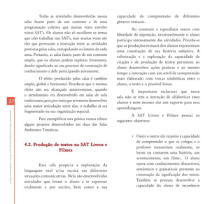 3232
AtendimentoEducacionalEspecializadoparaAlunoscomDeficiênciaMental
Todas as atividades desenvolvidas nessas
salas fazem parte de um contexto e de uma
programação coletiva que muitas vezes envolve
várias SAT’s. Os alunos não só escolhem os temas
que irão trabalhar nas SAT’s, mas muitas vezes são
eles que provocam a interação entre as atividades
previstas pelas salas, extrapolando os limites de cada
uma. Portanto, as salas fazem parte de um contexto
amplo, que os alunos podem explorar livremente,
dando significado ao seu processo de construção de
conhecimento e dele participando ativamente.
O efeito produzido pelas salas é também
amplo, global e horizontal. Percebe-se que o mesmo
efeito não era alcançado anteriormente, quando
o atendimento era desenvolvido em salas de aula
tradicionais,pois,pormaisquesetentassedesenvolver
uma maior articulação entre elas, o trabalho já era
fragmentado na sua organização espacial.
Para exemplificar esta prática vamos relatar
alguns projetos desenvolvidos em duas das Salas
Ambientes Temáticas.
4.2. Produção de textos na SAT Livros e4.2. Produção de textos na SAT Livros e
FilmesFilmes
Essa sala propicia a exploração da
linguagem oral e/ou escrita em diferentes
situações comunicativas. Nela são desenvolvidas
atividades que levam o aluno a se expressar
oralmente e por escrito, bem como a sua
capacidade de compreensão de diferentes
gêneros textuais.
Ao construir e reproduzir textos com
liberdade de expressão, invariavelmente o aluno
participa intensamente das atividades. Percebe-se
que as produções textuais dos alunos representam
uma construção de sua história subjetiva. A
valorização e a exploração da capacidade de
criação e de produção de textos permitem ao
aluno desenvolver ações práticas e ao mesmo
tempo a interação com um nível de compreensão
mais elaborado com trocas simbólicas entre o
aluno, o texto e o possível leitor.
É importante esclarecer que nessa
sala não se tem a intenção de alfabetizar esses
alunos e nem mesmo dar um suporte para essa
aprendizagem.
A SAT Livros e Filmes possui os
seguintes objetivos:
• Ouvir o outro: diz respeito à capacidade
de compreender o que os colegas e o
professor transmitem oralmente, ao
lerem ou contarem uma história, um
acontecimento, um filme... O aluno
opera com conhecimentos discursivos,
semânticos e gramaticais presentes na
construção da significação dos textos.
Também se procura desenvolver a
capacidade do aluno de reconhecer
 