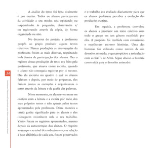 3434
AtendimentoEducacionalEspecializadoparaAlunoscomDeficiênciaMental
A análise do texto foi feita oralmente
e por escrito. Todos os alunos participaram
da atividade a seu modo, seja opinando ou
respondendo às perguntas, observando e/
ou registrando através da cópia, de forma
organizada ou não.
No decorrer do projeto, a professora
propôs ao grupo produzir alguns textos
coletivos. Nessas produções as intervenções da
professora foram as mais diversas, respeitando
toda forma de participação dos alunos. Ora o
registro dessas produções de texto era feito pela
professora, que atuava como escriba, quando
o aluno não conseguia registrar por si mesmo.
Ora ela escrevia no quadro o quê os alunos
falavam e depois, por meio de perguntas, eles
faziam juntos as correções e organizavam o
texto através da leitura e da grafia das palavras.
Neste momento, os alunos entravam em
contato com a leitura e a escrita por meio dos
seus próprios textos e não apenas pelos textos
apresentados pela professora. Dessa maneira a
tarefa ganha significado para os alunos e eles
conseguem reconhecer nela o seu trabalho.
Vários foram os registros apresentados, mesmo
depois da autocorreção dos alunos. O respeito
ao tempo e ao nível de conhecimento, em relação
à base alfabética de cada um, foram preservados
e o trabalho era avaliado diariamente para que
os alunos pudessem perceber a evolução das
produções escritas.
Em seguida, a professora convidou
os alunos a produzir um texto coletivo com
todo o grupo em um gênero escolhido por
eles. A proposta foi recebida com entusiasmo
e escolheram escrever histórias. Uma das
histórias foi utilizada como roteiro de um
desenho animado, o que propiciou a articulação
com as SAT’s de Artes. Segue abaixo a história
construída para o desenho animado:
 