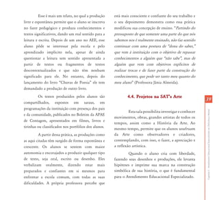 3939
CapítuloI-AtendimentoEducacionalEspecializadoemDeficiênciaMental
Esse é mais um relato, no qual a produção
livre e espontânea permite que o aluno se inscreva
no fazer pedagógico e produza conhecimentos e
textos significativos, dando um real sentido para a
leitura e escrita. Depois de um ano no AEE, esse
aluno pôde se interessar pela escola e pelo
aprendizado implícito nela, apesar de ainda
questionar a leitura sem sentido apresentada a
partir de textos ou fragmentos de textos
descontextualizados e que não têm nenhum
significado para ele. No entanto, depois do
lançamento do livro “Chuvas de Poesia” ele tem
demandado a produção de outro livro.
Os textos produzidos pelos alunos são
compartilhados, expostos em saraus, em
programações da instituição com presença dos pais
e da comunidade, publicados no Boletim da APAE
de Contagem, apresentados em filmes, livros e
tirinhas ou classificados nos portfólios dos alunos.
A partir dessa prática, as produções como
as aqui citadas têm surgido de forma espontânea e
crescente. Os alunos se sentem com maior
autonomia e encorajados a produzir qualquer tipo
de texto, seja oral, escrito ou desenho. Eles
verbalizam oralmente, dizendo estar mais
preparados e confiantes em si mesmos para
enfrentar a escola comum, com todas as suas
dificuldades. A própria professora percebe que
está mais consciente e confiante do seu trabalho e
o seu depoimento demonstra como essa prática
modificou sua concepção de ensino. “Partindo do
pressuposto de que somente uma parte do que nós
sabemos nos é realmente ensinado, não faz sentido
continuar com uma postura de „dona do saber,‰
que vem à instituição com o objetivo de repassar
conhecimentos a alguém que „não sabe‰, mas de
alguém que vem com objetivos explícitos de
realizar trocas e de fazer parte da construção do
conhecimento, que pode ser tanto meu quanto do
meu aluno” (Professora Jânia Almeida).
4.4. Projetos na SATÊs Arte4.4. Projetos na SATÊs Arte
Estasalapossibilitainvestigareconhecer
movimentos, obras, grandes artistas de todos os
tempos, assim como a História da Arte. Ao
mesmo tempo, permite que os alunos usufruam
da Arte como observadores e criadores,
contemplando, com isso, o fazer, a apreciação e
a reflexão artística.
Quando o aluno cria com liberdade,
fazendo seus desenhos e produções, ele levanta
hipóteses e imprime sua marca na construção
simbólica de sua história, o que é fundamental
para o Atendimento Educacional Especializado.
 