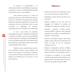 4040
AtendimentoEducacionalEspecializadoparaAlunoscomDeficiênciaMental
O respeito às peculiaridades e ao
conhecimentorefere-seàsensibilidade,àimaginação,
à percepção, à intuição e à possibilidade de projeção
da ação prática para a ação simbólica.
Essa primeira projeção é o ponto de
partida que estrutura o desenvolvimento estético,
artístico e intelectual. O progresso do desenho
demonstra mudanças significativas ficando mais
ordenadas, fruto de assimilações cada vez mais
avançadas na linguagem do artístico,
possibilitando novas projeções mais elaboradas.
A arte é uma forma de expressão,
principalmente quando a deficiência mental afeta
a utilização de alguns recursos que possibilitam
ao aluno exprimir-se oralmente ou pela linguagem
escrita.AproduçãonessaSATémuitosignificativa
por demonstrar capacidades muitas vezes ocultas
e desacreditadas desses alunos.
Explorar toda a capacidade que a pessoa
com deficiência mental tenha, significa não
limitar suas criações em produções acadêmicas
ou por padrões estéticos, principalmente se esses
padrões são definidos por um outro, no caso
pelo professor.
Objetivos:Objetivos:
• Permitir e incentivar a livre expressão e a troca
com o outro por meio da criação artística.
• Possibilitar a criação artística em todas as suas
dimensões.
• Produzir trabalhos de arte, por meio da
linguagem do desenho, da pintura, da
modelagem, da colagem, da escultura e outras.
• Aprender a pesquisar e utilizar diversos
materiais gráficos e plásticos sobre diferentes
superfícies, para ampliar as possibilidades de
expressão e comunicação.
• Apreciar as produções próprias e dos outros
colegas e artistas, por meio da observação e da
leitura de obras de arte em exposições,
catálogos, livros etc.
• Ampliar o conhecimento: conhecer a História
da Arte e seus personagens, elementos da cultura
regional e brasileira e suas produções artísticas.
A proposta da produção de um desenho
animado foi apresentada e desenvolvida por um
grupo de alunos com idade acima de 14 anos e
teve início no segundo semestre de 2004.
 