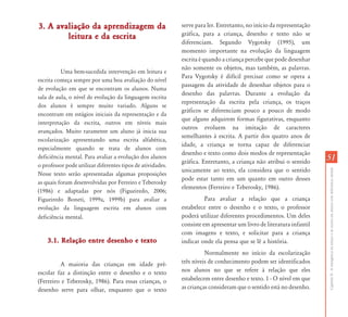 CapítuloII-Aemergênciadaleituraedaescritaemalunoscomdeficiênciamental
5151
3. A avaliação da aprendizagem da3. A avaliação da aprendizagem da
leitura e da escritaleitura e da escrita
Uma bem-sucedida intervenção em leitura e
escrita começa sempre por uma boa avaliação do nível
de evolução em que se encontram os alunos. Numa
sala de aula, o nível de evolução da linguagem escrita
dos alunos é sempre muito variado. Alguns se
encontram em estágios iniciais da representação e da
interpretação da escrita, outros em níveis mais
avançados. Muito raramente um aluno já inicia sua
escolarização apresentando uma escrita alfabética,
especialmente quando se trata de alunos com
deficiência mental. Para avaliar a evolução dos alunos
o professor pode utilizar diferentes tipos de atividades.
Nesse texto serão apresentadas algumas proposições
as quais foram desenvolvidas por Ferreiro e Teberosky
(1986) e adaptadas por nós (Figueiredo, 2006;
Figueiredo Boneti, 1999a, 1999b) para avaliar a
evolução da linguagem escrita em alunos com
deficiência mental.
3.1. Relação entre desenho e texto3.1. Relação entre desenho e texto
A maioria das crianças em idade pré-
escolar faz a distinção entre o desenho e o texto
(Ferreiro e Teberosky, 1986). Para essas crianças, o
desenho serve para olhar, enquanto que o texto
serve para ler. Entretanto, no início da representação
gráfica, para a criança, desenho e texto não se
diferenciam. Segundo Vygotsky (1995), um
momento importante na evolução da linguagem
escrita é quando a criança percebe que pode desenhar
não somente os objetos, mas também, as palavras.
Para Vygotsky é difícil precisar como se opera a
passagem da atividade de desenhar objetos para o
desenho das palavras. Durante a evolução da
representação da escrita pela criança, os traços
gráficos se diferenciam pouco a pouco de modo
que alguns adquirem formas figurativas, enquanto
outros evoluem na imitação de caracteres
semelhantes à escrita. A partir dos quatro anos de
idade, a criança se torna capaz de diferenciar
desenho e texto como dois modos de representação
gráfica. Entretanto, a criança não atribui o sentido
unicamente ao texto, ela considera que o sentido
pode estar tanto em um quanto em outro desses
elementos (Ferreiro e Teberosky, 1986).
Para avaliar a relação que a criança
estabelece entre o desenho e o texto, o professor
poderá utilizar diferentes procedimentos. Um deles
consiste em apresentar um livro de literatura infantil
com imagens e texto, e solicitar para a criança
indicar onde ela pensa que se lê a história.
Normalmente no início da escolarização
três níveis de conhecimento podem ser identificados
nos alunos no que se refere à relação que eles
estabelecem entre desenho e texto. 1 - O nível em que
as crianças consideram que o sentido está no desenho.
 