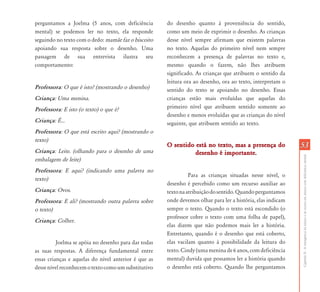 CapítuloII-Aemergênciadaleituraedaescritaemalunoscomdeficiênciamental
5353
perguntamos a Joelma (5 anos, com deficiência
mental) se podemos ler no texto, ela responde
seguindo no texto com o dedo: mamãe faz o biscoito
apoiando sua resposta sobre o desenho. Uma
passagem de sua entrevista ilustra seu
comportamento:
Professora: O que é isto? (mostrando o desenho)
Criança: Uma menina.
Professora: E isto (o texto) o que é?
Criança: É...
Professora: O que está escrito aqui? (mostrando o
texto)
Criança: Leite. (olhando para o desenho de uma
embalagem de leite)
Professora: E aqui? (indicando uma palavra no
texto)
Criança: Ovos.
Professora: E ali? (mostrando outra palavra sobre
o texto)
Criança: Colher.
Joelma se apóia no desenho para dar todas
as suas respostas. A diferença fundamental entre
essas crianças e aquelas do nível anterior é que as
dessenívelreconhecemotextocomoumsubstitutivo
do desenho quanto à proveniência do sentido,
como um meio de exprimir o desenho. As crianças
desse nível sempre afirmam que existem palavras
no texto. Aquelas do primeiro nível nem sempre
reconhecem a presença de palavras no texto e,
mesmo quando o fazem, não lhes atribuem
significado. As crianças que atribuem o sentido da
leitura ora ao desenho, ora ao texto, interpretam o
sentido do texto se apoiando no desenho. Essas
crianças estão mais evoluídas que aquelas do
primeiro nível que atribuem sentido somente ao
desenho e menos evoluídas que as crianças do nível
seguinte, que atribuem sentido ao texto.
O sentido está no texto, mas a presença doO sentido está no texto, mas a presença do
desenho é importante.desenho é importante.
Para as crianças situadas nesse nível, o
desenho é percebido como um recurso auxiliar ao
textonaatribuiçãodosentido.Quandoperguntamos
onde devemos olhar para ler a história, elas indicam
sempre o texto. Quando o texto está escondido (o
professor cobre o texto com uma folha de papel),
elas dizem que não podemos mais ler a história.
Entretanto, quando é o desenho que está coberto,
elas vacilam quanto à possibilidade da leitura do
texto. Cindy (uma menina de 6 anos, com deficiência
mental) duvida que possamos ler a história quando
o desenho está coberto. Quando lhe perguntamos
 