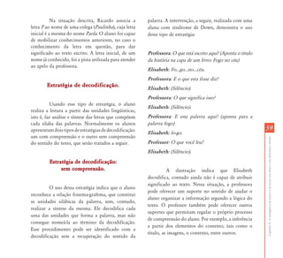 CapítuloII-Aemergênciadaleituraedaescritaemalunoscomdeficiênciamental
5959
Na situação descrita, Ricardo associa a
letra P ao nome de uma colega (Paulinha), cuja letra
inicial é a mesma do nome Paola. O aluno foi capaz
de mobilizar conhecimentos anteriores, no caso o
conhecimento da letra em questão, para dar
significado ao texto escrito. A letra inicial, de um
nome já conhecido, foi a pista utilizada para atender
ao apelo da professora.
Estratégia de decodificação.Estratégia de decodificação.
Usando esse tipo de estratégia, o aluno
realiza a leitura a partir das unidades lingüísticas,
isto é, faz análise e síntese das letras que compõem
cada sílaba das palavras. Normalmente os alunos
apresentamdoistiposdeestratégiasdedecodificação:
um com compreensão e o outro sem compreensão
do sentido do texto, que serão tratados a seguir.
Estratégia de decodificação:Estratégia de decodificação:
sem compreensão.sem compreensão.
O uso dessa estratégia indica que o aluno
reconhece a relação fonema-grafema, que constitui
as unidades silábicas da palavra, sem, contudo,
realizar a síntese da mesma. Ele decodifica cada
uma das unidades que forma a palavra, mas não
consegue nomeá-la ao término da decodificação.
Esse procedimento pode ser identificado com a
decodificação sem a recuperação do sentido da
palavra. A intervenção, a seguir, realizada com uma
aluna com síndrome de Down, demonstra o uso
desse tipo de estratégia:
Professora: O que está escrito aqui? (Aponta o título
da história na capa de um livro: Fogo no céu)
Elisabeth: Fo...go...no...céu.
Professora: E o que esta frase diz?
Elisabeth: (Silêncio).
Professora: O que significa isso?
Elisabeth: (Silêncio).
Professora: E esta palavra aqui? (aponta para a
palavra fogo)
Elisabeth: fo-go.
Professor: O que você leu?
Elisabeth: (Silêncio).
A ilustração indica que Elisabeth
decodifica, contudo ainda não é capaz de atribuir
significado ao texto. Nessa situação, a professora
pode oferecer um suporte no sentido de ajudar o
aluno organizar a informação segundo a lógica do
texto. O professor também pode oferecer outros
suportes que permitam regular o próprio processo
de compreensão do aluno. Por exemplo, a inferência
a partir dos elementos do contexto, tais como o
título, as imagens, o contexto, entre outros.
 