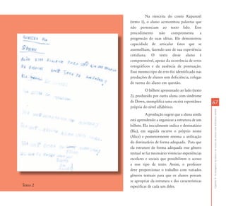 CapítuloII-Aemergênciadaleituraedaescritaemalunoscomdeficiênciamental
6767
Na reescrita do conto Rapunzel
(texto 1), o aluno acrescentou palavras que
não pertenciam ao texto lido. Esse
procedimento não comprometeu a
progressão de suas idéias. Ele demonstrou
capacidade de articular fatos que se
assemelham, fazendo uso de sua experiência
cotidiana. O texto desse aluno é
compreensível, apesar da ocorrência de erros
ortográficos e da ausência de pontuação.
Esse mesmo tipo de erro foi identificado nas
produções de alunos sem deficiência, colegas
de turma do aluno em questão.
O bilhete apresentado ao lado (texto
2), produzido por outra aluna com síndrome
de Down, exemplifica uma escrita espontânea
própria do nível alfabético.
A produção sugere que a aluna ainda
está aprendendo a organizar a estrutura de um
bilhete. Ela inicialmente indica o destinatário
(Bia), em seguida escreve o próprio nome
(Alice) e posteriormente retoma a utilização
do destinatário de forma adequada. Para que
ela estruture de forma adequada esse gênero
textual se faz necessário vivenciar experiências
escolares e sociais que possibilitem o acesso
a esse tipo de texto. Assim, o professor
deve proporcionar o trabalho com variados
gêneros textuais para que os alunos possam
se apropriar da estrutura e das características
específicas de cada um deles.Texto 2
 