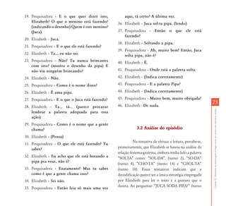 CapítuloIII-Mediaçõesdaaprendizagemdalínguaescritaporalunoscomdeficiênciamental
7575
19. Pesquisadora – E o que quer dizer isto,
Elizabeth? O que o menino está fazendo?
(indicando o desenho) Quem é este menino?
(Juca)
20. Elizabeth – Juca.
21. Pesquisadora – E o que ele está fazendo?
22. Elizabeth – Ta... eu não sei.
23. Pesquisadora – Não? Tu nunca brincastes
com isto? (mostra o desenho da pipa) E
não viu ninguém brincando?
24. Elizabeth – Não.
25. Pesquisadora – Como é o nome disto?
26. Elizabeth – É uma pipa.
27. Pesquisadora – E o que o Juca está fazendo?
28. Elizabeth – Ta... tá... (parece procurar
lembrar a palavra adequada para essa
ação)
29. Pesquisadora – Como é o nome que a gente
chama?
30. Elizabeth – (Pensa)
31. Pesquisadora – O que ele está fazendo? Tu
sabes?
32. Elizabeth – Eu acho que ele está botando a
pipa pra voar, não é?
33. Pesquisadora – Exatamente! Mas tu sabes
como é que a gente chama isso?
34. Elizabeth – Sei não.
35. Pesquisadora – Então leia só mais uma vez
aqui, tá certo? A última vez.
36. Elizabeth – Juca sol-ta pipa. (lendo)
37. Pesquisadora – Então o que ele está
fazendo?
38. Elizabeth – Soltando a pipa.
39. Pesquisadora – Ah, muito bem! Então, Juca
solta pipa, não é?
40. Elizabeth – É.
41. Pesquisadora – Onde está a palavra solta.
42. Elizabeth – (Indica corretamente)
43. Pesquisadora – E a palavra Pipa?
44. Elizabeth – (Indica corretamente)
45. Pesquisadora – Muito bem, muito obrigada!
46. Elizabeth - De nada.
3.2 Análise do episódio3.2 Análise do episódio
Na tentativa de efetuar a leitura, percebe-se,
primeiramente, que Elizabeth se baseia na análise da
relação fonema-grafema, embora tenha lido a palavra
“SOLTA” como: “SOL-DA”, (turno 2), “SO-DA”
(turno 4), “CHO-TA” (turno 14) e “CHOL-TA”
(turno 18). Essas tentativas indicam que a
decodificação parece ser a única estratégia empregada
por Elizabeth para ler o texto e a gravura que o
ilustra. Ao perguntar: “JUCA SODA PIPA?” (turno
 