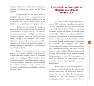 CapítuloIII-Mediaçõesdaaprendizagemdalínguaescritaporalunoscomdeficiênciamental
7777
situações, ela mostrou-se interessada e cooperativa na
realização da maioria das tarefas que lhe foram
propostas.
É importante ressaltar que, além da mediação
pedagógica a que teve acesso na pesquisa, ela contou
ainda com a mediação em leitura realizada em casa por
sua irmã mais velha, a qual tem exercido uma grande
influência na sua aprendizagem da linguagem escrita.
Analisando a internalização de estratégias de
mediação Vygotsky argumentou que, no processo de
desenvolvimento, as crianças começam a usar as mesmas
formas de comportamento em relação a si mesmas que
os outros inicialmente usaram com elas (Vygotsky apud
Smolka, 1991, pp. 54-55), o que significa que as crianças
não apenas se apropriam dos conhecimentos envolvidos
na resolução de tarefas, como também internalizam as
estratégias empregadas pelo mediador, de acordo com
cada situação-problema.
Embora esse comportamento não esteja
presente no exemplo analisado, observamos sua
ocorrência em outras situações de mediação em diversos
sujeitos da nossa pesquisa. Mostrar como os alunos
comdeficiênciamentalinternalizam,demodocrescente,
as estratégias pedagógicas empregadas por um mediador
em atividades de leitura e escrita constitui uma
importante contribuição para os educadores que lidam
com esses alunos.
4. Ampliando as Concepções de4. Ampliando as Concepções de
Mediação para além doMediação para além do
„Modelo SSO‰„Modelo SSO‰
Na sessão anterior, tomando por base o
modelo SSO, analisamos o papel de um mediador
(no caso, uma pesquisadora) ao ajudar um sujeito
com deficiência mental na realização de uma tarefa
de leitura. Segundo este modelo, a mediação pode
ser analisada com base em um esquema triádico que
expressa as interações entre os elementos mediados
e mediadores de uma relação. A clareza dessa análise,
no entanto, depende da especificação das funções
dos elementos que compõem essa tríade,
esclarecendo,assim,quaissãoasinstânciasmediadas,
qual o elemento mediador e em função de quais
objetivos se dá a mediação. Dessa forma, é possível
examinar detalhadamente as relações entre o sujeito
da aprendizagem, o objeto de conhecimento e o
mediador (indivíduo ou instrumento cultural)
implicados em um evento específico de ensino-
aprendizagem.
Entretanto, não podemos compreender o
crescimento pessoal e intelectual dos sujeitos desta
pesquisa, assim como dos demais seres humanos,
apenas com base na análise de seus processos
cognitivos ou nas suas relações de ensino-
aprendizagem. Como sujeitos sociais, eles se
 