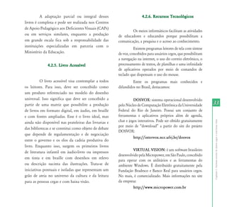 A adaptação parcial ou integral desses                      4.2.6. Recursos Tecnológicos
livros é complexa e pode ser realizada nos Centros
de Apoio Pedagógico aos Deficientes Visuais (CAPs)
                                                               Os meios informáticos facilitam as atividades
ou em serviços similares, enquanto a produção          de educadores e educandos porque possibilitam a
em grande escala fica sob a responsabilidade das       comunicação, a pesquisa e o acesso ao conhecimento.
instituições especializadas em parceria com o
                                                                 Existem programas leitores de tela com síntese
Ministério da Educação.                                de voz, concebidos para usuários cegos, que possibilitam
                                                       a navegação na internet, o uso do correio eletrônico, o
              4.2.5. Livro Acessível                   processamento de textos, de planilhas e uma infinidade
                                                       de aplicativos operados por meio de comandos de
                                                       teclado que dispensam o uso do mouse.
          O livro acessível visa contemplar a todos             Entre os programas mais conhecidos e
os leitores. Para isso, deve ser concebido como        difundidos no Brasil, destacamos:
um produto referenciado no modelo do desenho
universal. Isso significa que deve ser concebido a               DOSVOX: sistema operacional desenvolvido
partir de uma matriz que possibilite a produção        pelo Núcleo de Computação Eletrônica da Universidade       33
de livros em formato digital, em áudio, em braille     Federal do Rio de Janeiro. Possui um conjunto de
e com fontes ampliadas. Esse é o livro ideal, mas      ferramentas e aplicativos próprios além de agenda,
                                                       chat e jogos interativos. Pode ser obtido gratuitamente




                                                                                                                  Capítulo I - Inclusão escolar de alunos cegos e com baixa visão
ainda não disponível nas prateleiras das livrarias e
                                                       por meio de “download” a partir do site do projeto
das bibliotecas e se constitui como objeto de debate
                                                       DOSVOX:
que depende de regulamentação e de negociação
                                                                 http://intervox.nce.ufrj.br/dosvox
entre o governo e os elos da cadeia produtiva do
livro. Enquanto isso, surgem os primeiros livros
                                                                VIRTUAL VISION: é um software brasileiro
de literatura infantil em áudio-livro ou impressos
                                                       desenvolvido pela Micropower, em São Paulo, concebido
em tinta e em braille com desenhos em relevo
                                                       para operar com os utilitários e as ferramentas do
ou descrição sucinta das ilustrações. Trata-se de      ambiente Windows. É distribuído gratuitamente pela
iniciativas pontuais e isoladas que representam um     Fundação Bradesco e Banco Real para usuários cegos.
grão de areia no universo da cultura e da leitura      No mais, é comercializado. Mais informações no site
para as pessoas cegas e com baixa visão.               da empresa:
                                                                http://www.micropower.com.br
 